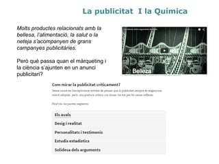La publicitat i la Química
Molts productes relacionats amb la
bellesa, l’alimentació, la salut o la
neteja s’acompanyen de grans
campanyes publicitàries.
Però què passa quan el màrqueting i
la ciència s’ajunten en un anunci
publicitari?
 