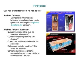 Què has d'analitzar i com ho has de fer?
Analitza l'etiqueta
Compara la informació de
l’etiqueta amb el contingut mínim
que ha de tenir segons l’Agència
Catalana del Consum:
Analitza l'anunci publicitari
Quina informació dóna que no
aparegui a l’etiqueta?
Quina qualitat del producte s’hi
destaca?
Queda ben justificada la bondat del
producte?
Es basa en estudis científics? Qui
avala els estudis?
Comenta quins coneixements
necessitaries per poder validar la
informació de l’anunci.
Projecte
 