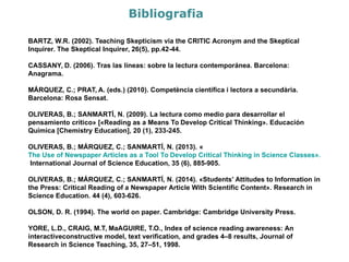 Bibliografia
BARTZ, W.R. (2002). Teaching Skepticism via the CRITIC Acronym and the Skeptical Inquirer.
The Skeptical Inquirer, 26(5), pp.42-44.
CASSANY, D. (2006). Tras las líneas: sobre la lectura contemporánea. Barcelona: Anagrama.
MÁRQUEZ, C.; PRAT, A. (eds.) (2010). Competència científica i lectora a secundària.
Barcelona: Rosa Sensat.
OLIVERAS, B.; SANMARTÍ, N. (2009). La lectura como medio para desarrollar el pensamiento
crítico» [«Reading as a Means To Develop Critical Thinking». Educación Química [Chemistry
Education], 20 (1), 233-245.
OLIVERAS, B.; MÁRQUEZ, C.; SANMARTÍ, N. (2013).
«The Use of Newspaper Articles as a Tool To Develop Critical Thinking in Science Classes».
International Journal of Science Education, 35 (6), 885-905.
OLIVERAS, B.; MÁRQUEZ, C.; SANMARTÍ, N. (2014). «Students’ Attitudes to Information in
the Press: Critical Reading of a Newspaper Article With Scientific Content». Research in
Science Education. 44 (4), 603-626.
OLSON, D. R. (1994). The world on paper. Cambridge: Cambridge University Press.
YORE, L.D., CRAIG, M.T, MaAGUIRE, T.O., Index of science reading awareness: An
interactiveconstructive model, text verification, and grades 4–8 results, Journal of Research
in Science Teaching, 35, 27–51, 1998.
 