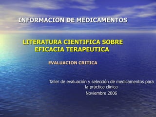 INFORMACION DE MEDICAMENTOS LITERATURA CIENTIFICA SOBRE EFICACIA TERAPEUTICA  EVALUACION CRITICA Taller de evaluación y selección de medicamentos para la práctica clínica Noviembre 2006 