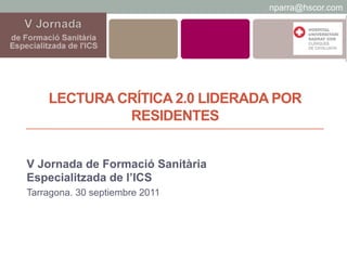 nparra@hscor.com




    LECTURA CRÍTICA 2.0 LIDERADA POR
             RESIDENTES


V Jornada de Formació Sanitària
Especialitzada de l’ICS
Tarragona. 30 septiembre 2011
 