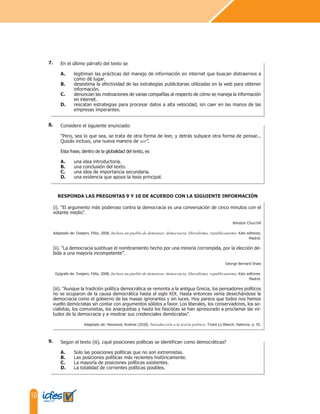 10
Según el texto (iii), ¿qué posiciones políticas se identifican como democráticas?
A. Solo las posiciones políticas que no son extremistas.
B. Las posiciones políticas más recientes históricamente.
C. La mayoría de posiciones políticas existentes.
D. La totalidad de corrientes políticas posibles.
(i). “El argumento más poderoso contra la democracia es una conversación de cinco minutos con el
votante medio”.
Winston Churchill
Adaptado de: Ovejero, Félix, 2008, Incluso un pueblo de demonios: democracia, liberalismo, republicanismo. Katz editores,
Madrid.
(ii). “La democracia sustituye el nombramiento hecho por una minoría corrompida, por la elección de-
bida a una mayoría incompetente”.
George Bernard Shaw
Epígrafe de: Ovejero, Félix, 2008, Incluso un pueblo de demonios: democracia, liberalismo, republicanismo. Katz editores:
Madrid.
(iii). “Aunque la tradición política democrática se remonta a la antigua Grecia, los pensadores políticos
no se ocuparon de la causa democrática hasta el siglo XIX. Hasta entonces venía desechándose la
democracia como el gobierno de las masas ignorantes y sin luces. Hoy parece que todos nos hemos
vuelto demócratas sin contar con argumentos sólidos a favor. Los liberales, los conservadores, los so-
cialistas, los comunistas, los anarquistas y hasta los fascistas se han apresurado a proclamar las vir-
tudes de la democracia y a mostrar sus credenciales demócratas”.
Adaptado de: Heywood, Andrew (2010). Introducción a la teoría política. Tirant Lo Blanch: Valencia. p. 55.
RESPONDA LAS PREGUNTAS 9 Y 10 DE ACUERDO CON LA SIGUIENTE INFORMACIÓN
Considere el siguiente enunciado:
“Pero, sea lo que sea, se trata de otra forma de leer, y detrás subyace otra forma de pensar...
Quizás incluso, una nueva manera de ser”.
Esta frase, dentro de la globalidad del texto, es
A. una idea introductoria.
B. una conclusión del texto.
C. una idea de importancia secundaria.
D. una evidencia que apoya la tesis principal.
En el último párrafo del texto se
A. legitiman las prácticas del manejo de información en internet que buscan distraernos a
como dé lugar.
B. desestima la efectividad de las estrategias publicitarias utilizadas en la web para obtener
información.
C. denuncian las motivaciones de varias compañías al respecto de cómo se maneja la información
en internet.
D. rescatan estrategias para procesar datos a alta velocidad, sin caer en las manos de las
empresas imperantes.
9.
8.
7.
 