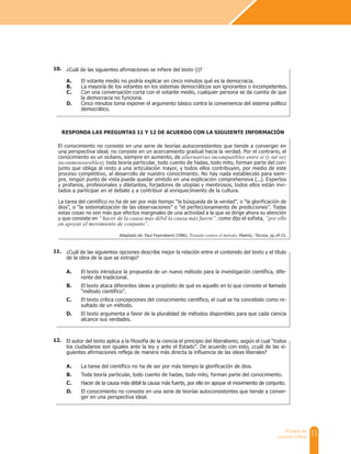 11
Prueba de
Lectura Crítica
¿Cuál de las siguientes afirmaciones se infiere del texto (i)?
A. El votante medio no podría explicar en cinco minutos qué es la democracia.
B. La mayoría de los votantes en los sistemas democráticos son ignorantes o incompetentes.
C. Con una conversación corta con el votante medio, cualquier persona se da cuenta de que
la democracia no funciona.
D. Cinco minutos toma exponer el argumento básico contra la conveniencia del sistema político
democrático.
El conocimiento no consiste en una serie de teorías autoconsistentes que tiende a converger en
una perspectiva ideal; no consiste en un acercamiento gradual hacia la verdad. Por el contrario, el
conocimiento es un océano, siempre en aumento, de alternativas incompatibles entre sí (y tal vez
inconmensurables); toda teoría particular, todo cuento de hadas, todo mito, forman parte del con-
junto que obliga al resto a una articulación mayor, y todos ellos contribuyen, por medio de este
proceso competitivo, al desarrollo de nuestro conocimiento. No hay nada establecido para siem-
pre, ningún punto de vista puede quedar omitido en una explicación comprehensiva (...). Expertos
y profanos, profesionales y diletantes, forjadores de utopías y mentirosos, todos ellos están invi-
tados a participar en el debate y a contribuir al enriquecimiento de la cultura.
La tarea del científico no ha de ser por más tiempo “la búsqueda de la verdad”, o “la glorificación de
dios”, o “la sistematización de las observaciones” o “el perfeccionamiento de predicciones”. Todas
estas cosas no son más que efectos marginales de una actividad a la que se dirige ahora su atención
y que consiste en “hacer de la causa más débil la causa más fuerte”, como dijo el sofista, “por ello
en apoyar el movimiento de conjunto”.
Adaptado de: Paul Feyerabend (1986). Tratado contra el método. Madrid,: Técnos, pp.14-15.
RESPONDA LAS PREGUNTAS 11 Y 12 DE ACUERDO CON LA SIGUIENTE INFORMACIÓN
¿Cuál de las siguientes opciones describe mejor la relación entre el contenido del texto y el título
de la obra de la que se extrajo?
A. El texto introduce la propuesta de un nuevo método para la investigación científica, dife-
rente del tradicional.
B. El texto ataca diferentes ideas a propósito de qué es aquello en lo que consiste el llamado
“método científico”.
C. El texto crítica concepciones del conocimiento científico, el cual se ha concebido como re-
sultado de un método.
D. El texto argumenta a favor de la pluralidad de métodos disponibles para que cada ciencia
alcance sus verdades.
El autor del texto aplica a la filosofía de la ciencia el principio del liberalismo, según el cual “todos
los ciudadanos son iguales ante la ley y ante el Estado”. De acuerdo con esto, ¿cuál de las si-
guientes afirmaciones refleja de manera más directa la influencia de las ideas liberales?
A. La tarea del científico no ha de ser por más tiempo la glorificación de dios.
B. Toda teoría particular, todo cuento de hadas, todo mito, forman parte del conocimiento.
C. Hacer de la causa más débil la causa más fuerte, por ello en apoyar el movimiento de conjunto.
D. El conocimiento no consiste en una serie de teorías autoconsistentes que tiende a conver-
ger en una perspectiva ideal.
10.
11.
12.
 