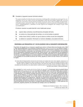 15
Prueba de
Lectura Crítica
Fray Pedro de Aguado fue un misionero español que vivió en el Nuevo Reino de Granada entre 1560
y 1590, aproximadamente. Se le atribuye la autoría de la Recopilación historial,*un extenso compen-
dio de crónicas donde se refieren los hechos de la temprana colonización española en los actuales
territorios de Colombia y Venezuela. Las narraciones de la Recopilación giran alrededor de la entrada
de los colonizadores españoles en territorios del “Nuevo Mundo”, del sometimiento de sus pobladores
ancestrales y la subsiguiente fundación de ciudades coloniales, ofreciendo por lo general descripcio-
nes de las sociedades indígenas y su entorno natural. En el relato de las campañas del capitán Galarza
y sus soldados en los actuales territorios del Tolima, Aguado se refiere de esta manera a los indios de
la región:
Son estos indios de Ibagué grandes carniceros de carne humana y de cualquier otra carne; tienen algodón, aunque poco, de
que hacen algunas mantas para su vestir; las indias son muy feas, y traen en la cabeza unos bonetes de venado con que
aprietan y axen los cabellos; no hay entre ellos caciques, como entre otros indios, mas son mandados de algunos indios
principales que entre ellos hay, a los cuales obedecen cuando les parece y les da gusto. Es tierra muy áspera y fragosa, en la
que estos indios habitan, y todas sierras peladas.
En su estudio Los indios medievales de fray Pedro de Aguado**, el historiador Jaime Humberto Borja
sostuvo que la Recopilación historial no puede ser tomada como una fuente fiable para el conoci-
miento de los eventos históricos; ante todo, debe asumirse como un texto que respondía ideológica
y culturalmente a una tradición europea que poco tenía que ver con el mundo que pretendía repre-
sentar: el del indígena y su entorno natural. Frente a descripciones como la que acabamos de citar,
afirma Borja que el de Aguado “es un indio retórico, que surge de una realidad textual y no de una
realidad aprehendida por la experiencia”. Además, la construcción narrativa del indio de la crónica de
Aguado reúne imágenes conocidas por la tradición cristiana y los imaginarios bíblicos: “El canibalismo,
las exacerbadas costumbres, la fiereza de sus armas, su alianza con traidores, el engaño. En el indio
recae la descripción de los vicios físicos y morales de toda la extensión natural. (…) Para reafirmar sus
posiciones, Aguado presenta una naturaleza tan salvaje como sus habitantes”.
* Biblioteca de la Presidencia: Bogotá, 1956, 4 volúmenes.
** Editorial Ceja: Bogotá, 2002.
RESPONDA LAS PREGUNTAS 19 Y 20 DE ACUERDO CON LA SIGUIENTE INFORMACIÓN
Considere el siguiente resumen del texto anterior:
“La autora analiza la relación entre el turismo y la fotografía, teniendo en cuenta que los cos-
mopolitas ven en sus viajes al acto de fotografiar como una necesidad. Según ella, ese acto
acaba por convertirse en una práctica trivial con la que solo se busca mitigar la desorienta-
ción general que causan los viajes. Así, la fotografía se convierte para los cosmopolitas japo-
neses, estadounidenses y alemanes en una especie de reemplazo del trabajo al que están
acostumbrados”.
El anterior resumen se puede describir como inadecuado porque
A. expone ideas contrarias a las afirmaciones principales del texto.
B. se centra en un tipo particular de turistas y no en los turistas en general.
C. omite el tono irónico y burlón con que la autora se refiere al arte de la fotografía.
D. se detiene en presentar información en extremo detallada y secundaria del texto.
18.
 