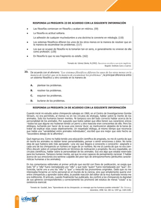 18
De acuerdo con el aforismo “Los sistemas filosóficos difieren los unos de los otros menos en la
manera de resolver que en la manera de escamotear los problemas”, la principal diferencia entre
un sistema filosófico y otro consiste en la manera de
A. plantear los problemas.
B. resolver los problemas.
C. esquivar los problemas.
D. burlarse de los problemas.
● Las filosofías comienzan en filosofía y acaban en retórica. (59)
● La filosofía es actitud solitaria.
La adhesión de cualquier muchedumbre a una doctrina la convierte en mitología. (110)
● Los sistemas filosóficos difieren los unos de los otros menos en la manera de resolver que en
la manera de escamotear los problemas. (117)
● Los que se ocupan de filosofía no la tomarían tan en serio, si generalmente no vivieran de ella
como profesión. (130)
● En filosofía lo que no sea fragmento es estafa. (162)
Tomado de: Gómez Dávila, N.(1992). Sucesivos escolios a un texto implícito.
Bogotá: Instituto Caro y Cuervo.
RESPONDA LA PREGUNTA 23 DE ACUERDO CON LA SIGUIENTE INFORMACIÓN
23.
Cuando inicié mi estudio sobre chimpancés salvajes en 1960, en el Centro de Investigaciones Gombe
Stream, no era permitido, al menos no en los círculos de etología, hablar sobre la mente de los
animales. Solo los humanos tienen mentes. Ni tampoco era del todo correcto hablar acerca de la
personalidad de los animales. Por supuesto que todos sabían que ellos tienen sus caracteres únicos
–todos los que alguna vez hubieran tenido un perro u otra mascota eran conscientes de ello. Pero los
etólogos, luchando por hacer de la suya una ciencia ‘dura’, se mantuvieron alejados de la tarea de
tratar de explicar esas cosas objetivamente. Un respetado etólogo, al mismo tiempo que reconocía
que había una “variabilidad entre animales individuales”, escribió que era mejor que este hecho se
“escondiera debajo de la alfombra”.
Qué ingenua era. Como no había tenido una educación científica de pregrado, no me di cuenta de que
en teoría los animales no debían tener personalidades, pensar o sentir emociones o dolor. No tenía
idea de que hubiera sido más apropiado –una vez que llegara a conocerla o conocerlo– asignarle a
cada uno de los chimpancés un número en lugar de un nombre. No me di cuenta de que no era cien-
tífico discutir sobre el comportamiento en términos de motivación o propósito. No era respetable, en
círculos científicos, hablar sobre la personalidad de los animales. Eso era algo que estaba reservado
para los humanos. Tampoco tenían mente, así que no eran capaces de pensamiento racional. Y hablar
acerca de sus emociones era sentirse culpable del peor tipo de antropomorfismo (atribuirles caracte-
rísticas humanas a los animales).
En los comentarios editoriales al primer artículo que escribí con fines de publicación, se exigía que
todo “él” o “ella” fuera reemplazado por “ello” y que todo “quien” fuera reemplazado por “que”. En-
furecida, taché uno a uno los “ello” y “que” y reescribí los pronombres originales. Dado que no me
interesaba forjarme un nicho personal en el mundo de la ciencia, sino que simplemente quería vivir
entre chimpancés y aprender sobre ellos, la posible reacción del editor de la muy ilustrada revista me
era indiferente. El artículo, cuando finalmente fue publicado, les confirió a los chimpancés la dignidad
de sus géneros correspondientes y correctamente los promovió del estatus de meras “cosas” a su
existencia esencial.
Tomado de: Goodall, Jane. “Aprendiendo de los chimpancés: un mensaje que los humanos pueden entender”. En: Science,
diciembre, 1998: Vol. 282 no. 5397 pp. 2184-2185.
RESPONDA LA PREGUNTA 24 DE ACUERDO CON LA SIGUIENTE INFORMACIÓN
 