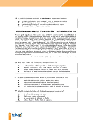 20
¿Cuál de los siguientes enunciados se contradice con la tesis central del texto?
A. No todo se divide entre lo que depende y lo que no depende de nosotros.
B. Alejarnos de alguien no depende de nosotros mismos.
C. La mente de un filósofo funciona de la misma manera que su cuerpo.
D. El juicio y el deseo no dependen de nosotros.
25.
En el texto, el autor hace referencia a Rubens para mostrar que
A. a todos nos atrae lo bello y por fortuna el arte lo recoge en la pintura.
B. el público siempre exige que el artista refleje la realidad en los cuadros.
C. algunos artistas plasman en sus obras lo que nos gusta ver en la realidad.
D. la inclinación en el arte por los temas bonitos y atractivos es bastante nociva.
A mucha gente le gusta ver en los cuadros lo que también le gustaría ver en la realidad. Se trata de
una preferencia perfectamente comprensible. A todos nos atrae lo bello en la naturaleza y agradece-
mos a los artistas que lo recojan en sus obras. Esos mismos artistas no nos censurarían por nuestros
gustos. Cuando el gran artista flamenco Rubens dibujó a su hijo, estaba orgulloso de sus agradables
acciones y deseaba que también nosotros admiráramos al pequeño. Pero esta inclinación a los temas
bonitos y atractivos puede convertirse en nociva si nos conduce a rechazar obras que representan
asuntos menos agradables. El gran pintor alemán Alberto Durero seguramente dibujó a su madre con
tanta devoción y cariño como Rubens a su hijo. Su verista estudio de la vejez y la decrepitud puede
producirnos tan viva impresión que nos haga apartar los ojos de él y, sin embargo, si reaccionamos
contra esta primera aversión, quedaremos recompensados con creces, pues el dibujo de Durero, en
su tremenda sinceridad, es una gran obra. En efecto, de pronto descubrimos que la hermosura de un
cuadro no reside realmente en la belleza de su tema. No sé si los golfillos que el pintor español Murillo
se complacía en pintar eran estrictamente bellos o no, pero tal como fueron pintados por él, poseen
desde luego gran encanto.
RESPONDA LAS PREGUNTAS 26 A 28 DE ACUERDO CON LA SIGUIENTE INFORMACIÓN
Tomado de: Gombrich, E. H. (2003). La historia del arte. Madrid: Random House Mondadori.
26.
¿Cuál de los siguientes enunciados expresa un juicio de valor presente en el texto?
A. Mientras Rubens dibujó la juventud, Durero dibujó la vejez.
B. Los golfillos del pintor español Murillo tienen gran encanto.
C. Rubens estaba orgulloso de su hijo y deseaba que lo admiráramos.
D. Para el público la hermosura de un cuadro reside en la belleza de su tema.
27.
¿Cuál de los siguientes títulos sería el más adecuado para el texto anterior?
A. En defensa del mal gusto en el arte.
B. El arte como modelo de la realidad.
C. La representación de la belleza en el arte.
D. Rubens, Durero y Murillo: el arte de la pintura.
28.
 