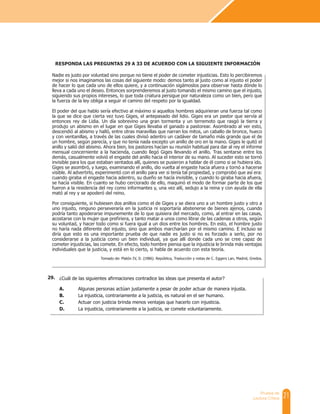 21
Prueba de
Lectura Crítica
Nadie es justo por voluntad sino porque no tiene el poder de cometer injusticias. Esto lo percibiremos
mejor si nos imaginamos las cosas del siguiente modo: demos tanto al justo como al injusto el poder
de hacer lo que cada uno de ellos quiere, y a continuación sigámoslos para observar hasta dónde lo
lleva a cada uno el deseo. Entonces sorprenderemos al justo tomando el mismo camino que el injusto,
siguiendo sus propios intereses, lo que toda criatura persigue por naturaleza como un bien, pero que
la fuerza de la ley obliga a seguir el camino del respeto por la igualdad.
El poder del que hablo sería efectivo al máximo si aquellos hombres adquirieran una fuerza tal como
la que se dice que cierta vez tuvo Giges, el antepasado del lidio. Giges era un pastor que servía al
entonces rey de Lidia. Un día sobrevino una gran tormenta y un terremoto que rasgó la tierra y
produjo un abismo en el lugar en que Giges llevaba el ganado a pastorear. Asombrado al ver esto,
descendió al abismo y halló, entre otras maravillas que narran los mitos, un caballo de bronce, hueco
y con ventanillas, a través de las cuales divisó adentro un cadáver de tamaño más grande que el de
un hombre, según parecía, y que no tenía nada excepto un anillo de oro en la mano. Giges le quitó el
anillo y salió del abismo. Ahora bien, los pastores hacían su reunión habitual para dar al rey el informe
mensual concerniente a la hacienda, cuando llegó Giges llevando el anillo. Tras sentarse entre los
demás, casualmente volvió el engaste del anillo hacia el interior de su mano. Al suceder esto se tornó
invisible para los que estaban sentados allí, quienes se pusieron a hablar de él como si se hubiera ido.
Giges se asombró, y luego, examinando el anillo, dio vuelta al engaste hacia afuera y tornó a hacerse
visible. Al advertirlo, experimentó con el anillo para ver si tenía tal propiedad, y comprobó que así era:
cuando giraba el engaste hacia adentro, su dueño se hacía invisible, y cuando lo giraba hacia afuera,
se hacía visible. En cuanto se hubo cerciorado de ello, maquinó el modo de formar parte de los que
fueron a la residencia del rey como informantes y, una vez allí, sedujo a la reina y con ayuda de ella
mató al rey y se apoderó del reino.
Por consiguiente, si hubiesen dos anillos como el de Giges y se diera uno a un hombre justo y otro a
uno injusto, ninguno perseveraría en la justicia ni soportaría abstenerse de bienes ajenos, cuando
podría tanto apoderarse impunemente de lo que quisiera del mercado, como, al entrar en las casas,
acostarse con la mujer que prefiriera, y tanto matar a unos como librar de las cadenas a otros, según
su voluntad, y hacer todo como si fuera igual a un dios entre los hombres. En esto, el hombre justo
no haría nada diferente del injusto, sino que ambos marcharían por el mismo camino. E incluso se
diría que esto es una importante prueba de que nadie es justo si no es forzado a serlo, por no
considerarse a la justicia como un bien individual, ya que allí donde cada uno se cree capaz de
cometer injusticias, las comete. En efecto, todo hombre piensa que la injusticia le brinda más ventajas
individuales que la justicia, y está en lo cierto, si habla de acuerdo con esta teoría.
RESPONDA LAS PREGUNTAS 29 A 33 DE ACUERDO CON LA SIGUIENTE INFORMACIÓN
Tomado de: Platón IV, D. (1986). República, Traducción y notas de C. Eggers Lan, Madrid, Gredos.
¿Cuál de las siguientes afirmaciones contradice las ideas que presenta el autor?
A. Algunas personas actúan justamente a pesar de poder actuar de manera injusta.
B. La injusticia, contrariamente a la justicia, es natural en el ser humano.
C. Actuar con justicia brinda menos ventajas que hacerlo con injusticia.
D. La injusticia, contrariamente a la justicia, se comete voluntariamente.
29.
 