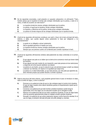 22
¿Cuál de las siguientes afirmaciones sintetiza adecuadamente las ideas contenidas en el primer
párrafo?
A. El que alguien sea justo es un deber que se deriva de la conciencia moral que tienen todos
los hombres.
B. El que alguien sea justo resulta de una imposición, pues toda persona sin las restricciones
y exigencias de la ley buscará satisfacer sus deseos.
C. La justicia es una ilusión, ya que lo natural es que una persona busque cumplir sus deseos
y alcanzar sus intereses, sin reparar en la igualdad que exige la ley.
D. La justicia es un ideal inalcanzable, ya que toda persona, por más justa que aparente ser,
tiene intereses propios que pueden llevarla a cometer injusticias.
Dada la estructura del texto anterior, ¿qué propósito general tiene el autor al introducir el relato
sobre el anillo de Giges, y cómo lo alcanza?
A. Promover en la audiencia la idea de que es más ventajoso seguir el camino de la injusticia.
El caso de Giges muestra cómo obtuvo beneficios gracias al comportamiento injusto que le
posibilitó el anillo.
B. Convencer a la audiencia de que todo hombre cometerá injusticias cuando tenga la
oportunidad. Así lo hizo Giges una vez descubrió el poder que le otorgaba el anillo.
C. Reforzar en la audiencia la idea de que todos cometemos injusticias. El caso de Giges ilustra
cómo las personas aparentemente justas en realidad cometen grandes injusticias.
D. Persuadir a la audiencia de que actuar justamente requiere mucha fuerza de voluntad. En el
caso de Giges, la tentación derivada del poder del anillo doblegó su voluntad.
¿Cuál de las siguientes afirmaciones constituye una razón a favor de la tesis principal del texto
anterior, a saber, que cuando alguien actúa justamente lo hace por obligación y no
voluntariamente?
A. La gente se ve obligada a actuar justamente.
B. Solo la igualdad garantiza el respeto por la ley.
C. La injusticia brinda las mismas ventajas individuales que la justicia.
D. Siempre que una persona cuente con la libertad para cometer injusticias lo hará.
De los siguientes enunciados, ¿cuál presenta un supuesto subyacente a la afirmación “Todo
hombre piensa que la injusticia le brinda más ventajas individuales que la justicia, y está en lo
cierto, si habla de acuerdo con esta teoría”?
A. La injusticia brinda las mismas ventajas individuales que la justicia.
B. La justicia, al igual que la injusticia, brinda ventajas individuales.
C. La injusticia, a diferencia de la justicia, brinda pocas ventajas individuales.
D. La justicia no brinda ninguna de las ventajas individuales que la injusticia brinda.
32.
33.
31.
30.
 