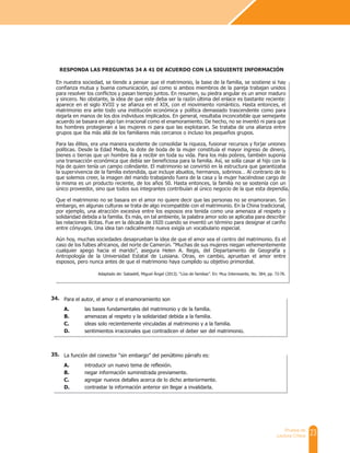 23
Prueba de
Lectura Crítica
La función del conector “sin embargo” del penúltimo párrafo es:
A. introducir un nuevo tema de reflexión.
B. negar información suministrada previamente.
C. agregar nuevos detalles acerca de lo dicho anteriormente.
D. contrastar la información anterior sin llegar a invalidarla.
Para el autor, el amor o el enamoramiento son
A. las bases fundamentales del matrimonio y de la familia.
B. amenazas al respeto y la solidaridad debida a la familia.
C. ideas solo recientemente vinculadas al matrimonio y a la familia.
D. sentimientos irracionales que contradicen el deber ser del matrimonio.
En nuestra sociedad, se tiende a pensar que el matrimonio, la base de la familia, se sostiene si hay
confianza mutua y buena comunicación, así como si ambos miembros de la pareja trabajan unidos
para resolver los conflictos y pasan tiempo juntos. En resumen, su piedra angular es un amor maduro
y sincero. No obstante, la idea de que este deba ser la razón última del enlace es bastante reciente:
aparece en el siglo XVIII y se afianza en el XIX, con el movimiento romántico. Hasta entonces, el
matrimonio era ante todo una institución económica y política demasiado trascendente como para
dejarla en manos de los dos individuos implicados. En general, resultaba inconcebible que semejante
acuerdo se basara en algo tan irracional como el enamoramiento. De hecho, no se inventó ni para que
los hombres protegieran a las mujeres ni para que las explotaran. Se trataba de una alianza entre
grupos que iba más allá de los familiares más cercanos o incluso los pequeños grupos.
Para las élites, era una manera excelente de consolidar la riqueza, fusionar recursos y forjar uniones
políticas. Desde la Edad Media, la dote de boda de la mujer constituía el mayor ingreso de dinero,
bienes o tierras que un hombre iba a recibir en toda su vida. Para los más pobres, también suponía
una transacción económica que debía ser beneficiosa para la familia. Así, se solía casar al hijo con la
hija de quien tenía un campo colindante. El matrimonio se convirtió en la estructura que garantizaba
la supervivencia de la familia extendida, que incluye abuelos, hermanos, sobrinos… Al contrario de lo
que solemos creer, la imagen del marido trabajando fuera de la casa y la mujer haciéndose cargo de
la misma es un producto reciente, de los años 50. Hasta entonces, la familia no se sostenía con un
único proveedor, sino que todos sus integrantes contribuían al único negocio de la que esta dependía.
Que el matrimonio no se basara en el amor no quiere decir que las personas no se enamoraran. Sin
embargo, en algunas culturas se trata de algo incompatible con el matrimonio. En la China tradicional,
por ejemplo, una atracción excesiva entre los esposos era tenida como una amenaza al respeto y
solidaridad debida a la familia. Es más, en tal ambiente, la palabra amor solo se aplicaba para describir
las relaciones ilícitas. Fue en la década de 1920 cuando se inventó un término para designar el cariño
entre cónyuges. Una idea tan radicalmente nueva exigía un vocabulario especial.
Aún hoy, muchas sociedades desaprueban la idea de que el amor sea el centro del matrimonio. Es el
caso de los fulbes africanos, del norte de Camerún. “Muchas de sus mujeres niegan vehementemente
cualquier apego hacia el marido”, asegura Helen A. Regis, del Departamento de Geografía y
Antropología de la Universidad Estatal de Luisiana. Otras, en cambio, aprueban el amor entre
esposos, pero nunca antes de que el matrimonio haya cumplido su objetivo primordial.
RESPONDA LAS PREGUNTAS 34 A 41 DE ACUERDO CON LA SIGUIENTE INFORMACIÓN
Adaptado de: Sabadell, Miguel Ángel (2013). “Líos de familias”. En: Muy Interesante, No. 384, pp. 72-76.
35.
34.
 