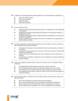 24
La palabra “dote” del segundo párrafo puede remplazarse, sin que la frase pierda su significado, por:
A. ahorros de la futura esposa
B. dinero de los familiares
C. aporte patrimonial
D. ceremonia matrimonial
El tercer párrafo del texto
A. presenta un paralelo entre las concepciones del amor y el matrimonio en la China tradicional
y en Occidente.
B. demuestra que en China el enamoramiento entre esposos era una amenaza al respeto y la
solidaridad de la familia.
C. sintetiza las razones por las cuales en algunas culturas el enamoramiento y el matrimonio se
consideran incompatibles.
D. provee un ejemplo de que la asociación entre el amor y el matrimonio no es algo propio de
todos los tiempos y culturas.
¿Cuál de los siguientes enunciados apoya la idea de que el amor maduro y sincero no siempre ha
sido considerado como la base de la familia?
A. En los años 50 se produjo una marcada distinción entre los roles masculino y femenino
en la familia.
B. La idea del amor como la razón que ha de llevar al matrimonio surgió con el movimiento
romántico en el siglo XVIII.
C. Ambos miembros de la pareja deben poner mucho empeño para que el matrimonio se
sostenga.
D. El matrimonio se consolidó en el siglo XIX como la principal forma de institucionalización
del amor conyugal.
¿Cuál de los siguientes ejemplos ilustra la idea de la familia como una institución política y
económica?
A. En la Edad Media la mujer aportaba una dote en el momento de casarse.
B. Entre los fulbes africanos es común que las mujeres nieguen amar a sus maridos.
C. En los siglos XVIII y XIX cambió la idea sobre cuál es la base que sostiene la familia.
D. En la sociedad china solo hasta la década de 1920 se acuñó un término para designar el
cariño entre esposos.
¿Qué implicación sobre el matrimonio entre los fulbes africanos puede derivarse a partir de lo
dicho por el autor?
A. Que en esa comunidad no sucede que haya amor entre esposos.
B. Que en esa comunidad el amor no es una condición necesaria para el matrimonio.
C. Que las mujeres de esa comunidad sienten temor a enamorarse de sus esposos.
D. Que las mujeres de esa comunidad no ven su amor correspondido por sus esposos.
36.
37.
38.
39.
40.
 