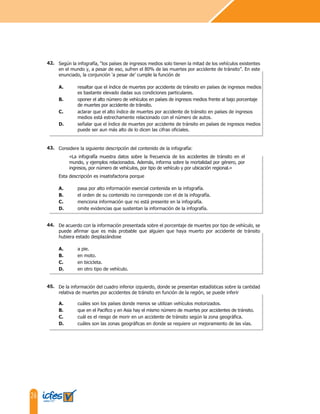 26
De la información del cuadro inferior izquierdo, donde se presentan estadísticas sobre la cantidad
relativa de muertes por accidentes de tránsito en función de la región, se puede inferir
A. cuáles son los países donde menos se utilizan vehículos motorizados.
B. que en el Pacifico y en Asia hay el mismo número de muertes por accidentes de tránsito.
C. cuál es el riesgo de morir en un accidente de tránsito según la zona geográfica.
D. cuáles son las zonas geográficas en donde se requiere un mejoramiento de las vías.
De acuerdo con la información presentada sobre el porcentaje de muertes por tipo de vehículo, se
puede afirmar que es más probable que alguien que haya muerto por accidente de tránsito
hubiera estado desplazándose
A. a pie.
B. en moto.
C. en bicicleta.
D. en otro tipo de vehículo.
Considere la siguiente descripción del contenido de la infografía:
«La infografía muestra datos sobre la frecuencia de los accidentes de tránsito en el
mundo, y ejemplos relacionados. Además, informa sobre la mortalidad por género, por
ingresos, por número de vehículos, por tipo de vehículo y por ubicación regional.»
Esta descripción es insatisfactoria porque
A. pasa por alto información esencial contenida en la infografía.
B. el orden de su contenido no corresponde con el de la infografía.
C. menciona información que no está presente en la infografía.
D. omite evidencias que sustentan la información de la infografía.
Según la infografía, “los países de ingresos medios solo tienen la mitad de los vehículos existentes
en el mundo y, a pesar de eso, sufren el 80% de las muertes por accidente de tránsito”. En este
enunciado, la conjunción ‘a pesar de’ cumple la función de
A. resaltar que el índice de muertes por accidente de tránsito en países de ingresos medios
es bastante elevado dadas sus condiciones particulares.
B. oponer el alto número de vehículos en países de ingresos medios frente al bajo porcentaje
de muertes por accidente de tránsito.
C. aclarar que el alto índice de muertes por accidente de tránsito en países de ingresos
medios está estrechamente relacionado con el número de autos.
D. señalar que el índice de muertes por accidente de tránsito en países de ingresos medios
puede ser aun más alto de lo dicen las cifras oficiales.
44.
43.
42.
45.
 