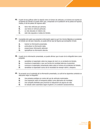 27
Prueba de
Lectura Crítica
A partir de las gráficas sobre la relación entre el número de vehículos y el número de muertes en
accidentes de tránsito se puede inferir que, comparada con la población de los países de ingresos
medios, la de los países de ingresos altos
A. tiene más vehículos por persona.
B. usa menos el vehículo particular.
C. es más educada en materia vial.
D. está más expuesta a multas de tránsito.
A propósito del cuadro que presenta la información según la cual 3 de 4 de los fallecidos en accidentes
de tránsito son del sexo masculino, se puede afirmar que las figuras que acompañan el texto
A. ilustran la información presentada.
B. profundizan la información dada.
C. proporcionan información adicional.
D. ejemplifican la información descrita.
A partir de la información presentada, se puede afirmar que el autor de la infografía tiene como
propósito
A. sensibilizar al espectador sobre los riesgos de morir en un accidente de tránsito.
B. incentivar al espectador a que use formas de movilidad alternas al automóvil.
C. conmover al espectador presentando datos sobre el número de accidentes de tránsito.
D. sensibilizar al espectador acerca de la necesidad de manejar sobrio y despacio.
De acuerdo con el contenido de la información presentada, ¿a cuál de los siguientes contextos se
adecuaría mejor la infografía?
A. Una protesta ecológica en contra del uso de vehículos motorizados.
B. Una exposición sobre el transporte público como alternativa de movilidad.
C. Una campaña diseñada para promover la adquisición de seguros de vida.
D. Un estudio sobre asesinatos según el género y la condición socioeconómica.
46.
47.
48.
49.
 