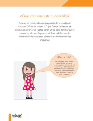4
¿Qué contiene este cuadernillo?
Este es un cuadernillo con preguntas de la prueba de
Lectura Crítica de Saber 11.° que fueron utilizadas en
exámenes anteriores. Estas serán útiles para familiarizarte
y conocer aún más la prueba. Al final del documento
encontrarás la respuesta correcta de cada una de las
preguntas.
¡Recuerda!
Los exámenes Saber evalúan
competencias, por tanto,
en las preguntas encontrarás una
situación (que debes tratar de
entender) en la que tendrás que
aplicar tus conocimientos para
tomar decisiones y elegir la
mejor respuesta.
 
