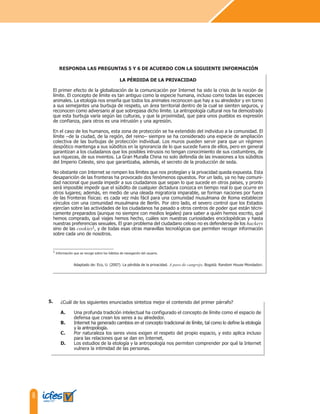 8
¿Cuál de los siguientes enunciados sintetiza mejor el contenido del primer párrafo?
A. Una profunda tradición intelectual ha configurado el concepto de límite como el espacio de
defensa que crean los seres a su alrededor.
B. Internet ha generado cambios en el concepto tradicional de límite, tal como lo define la etología
y la antropología.
C. Por naturaleza los seres vivos exigen el respeto del propio espacio, y esto aplica incluso
para las relaciones que se dan en Internet.
D. Los estudios de la etología y la antropología nos permiten comprender por qué la Internet
vulnera la intimidad de las personas.
LA PÉRDIDA DE LA PRIVACIDAD
El primer efecto de la globalización de la comunicación por Internet ha sido la crisis de la noción de
límite. El concepto de límite es tan antiguo como la especie humana, incluso como todas las especies
animales. La etología nos enseña que todos los animales reconocen que hay a su alrededor y en torno
a sus semejantes una burbuja de respeto, un área territorial dentro de la cual se sienten seguros, y
reconocen como adversario al que sobrepasa dicho límite. La antropología cultural nos ha demostrado
que esta burbuja varía según las culturas, y que la proximidad, que para unos pueblos es expresión
de confianza, para otros es una intrusión y una agresión.
En el caso de los humanos, esta zona de protección se ha extendido del individuo a la comunidad. El
límite –de la ciudad, de la región, del reino– siempre se ha considerado una especie de ampliación
colectiva de las burbujas de protección individual. Los muros pueden servir para que un régimen
despótico mantenga a sus súbditos en la ignorancia de lo que sucede fuera de ellos, pero en general
garantizan a los ciudadanos que los posibles intrusos no tengan conocimiento de sus costumbres, de
sus riquezas, de sus inventos. La Gran Muralla China no solo defendía de las invasiones a los súbditos
del Imperio Celeste, sino que garantizaba, además, el secreto de la producción de seda.
No obstante con Internet se rompen los límites que nos protegían y la privacidad queda expuesta. Esta
desaparición de las fronteras ha provocado dos fenómenos opuestos. Por un lado, ya no hay comuni-
dad nacional que pueda impedir a sus ciudadanos que sepan lo que sucede en otros países, y pronto
será imposible impedir que el súbdito de cualquier dictadura conozca en tiempo real lo que ocurre en
otros lugares; además, en medio de una oleada migratoria imparable, se forman naciones por fuera
de las fronteras físicas: es cada vez más fácil para una comunidad musulmana de Roma establecer
vínculos con una comunidad musulmana de Berlín. Por otro lado, el severo control que los Estados
ejercían sobre las actividades de los ciudadanos ha pasado a otros centros de poder que están técni-
camente preparados (aunque no siempre con medios legales) para saber a quién hemos escrito, qué
hemos comprado, qué viajes hemos hecho, cuáles son nuestras curiosidades enciclopédicas y hasta
nuestras preferencias sexuales. El gran problema del ciudadano celoso no es defenderse de los hackers
sino de las cookies1, y de todas esas otras maravillas tecnológicas que permiten recoger información
sobre cada uno de nosotros.
Adaptado de: Eco, U. (2007). La pérdida de la privacidad. A paso de cangrejo. Bogotá: Random House Mondadori.
1 Información que se recoge sobre los hábitos de navegación del usuario.
RESPONDA LAS PREGUNTAS 5 Y 6 DE ACUERDO CON LA SIGUIENTE INFORMACIÓN
5.
 