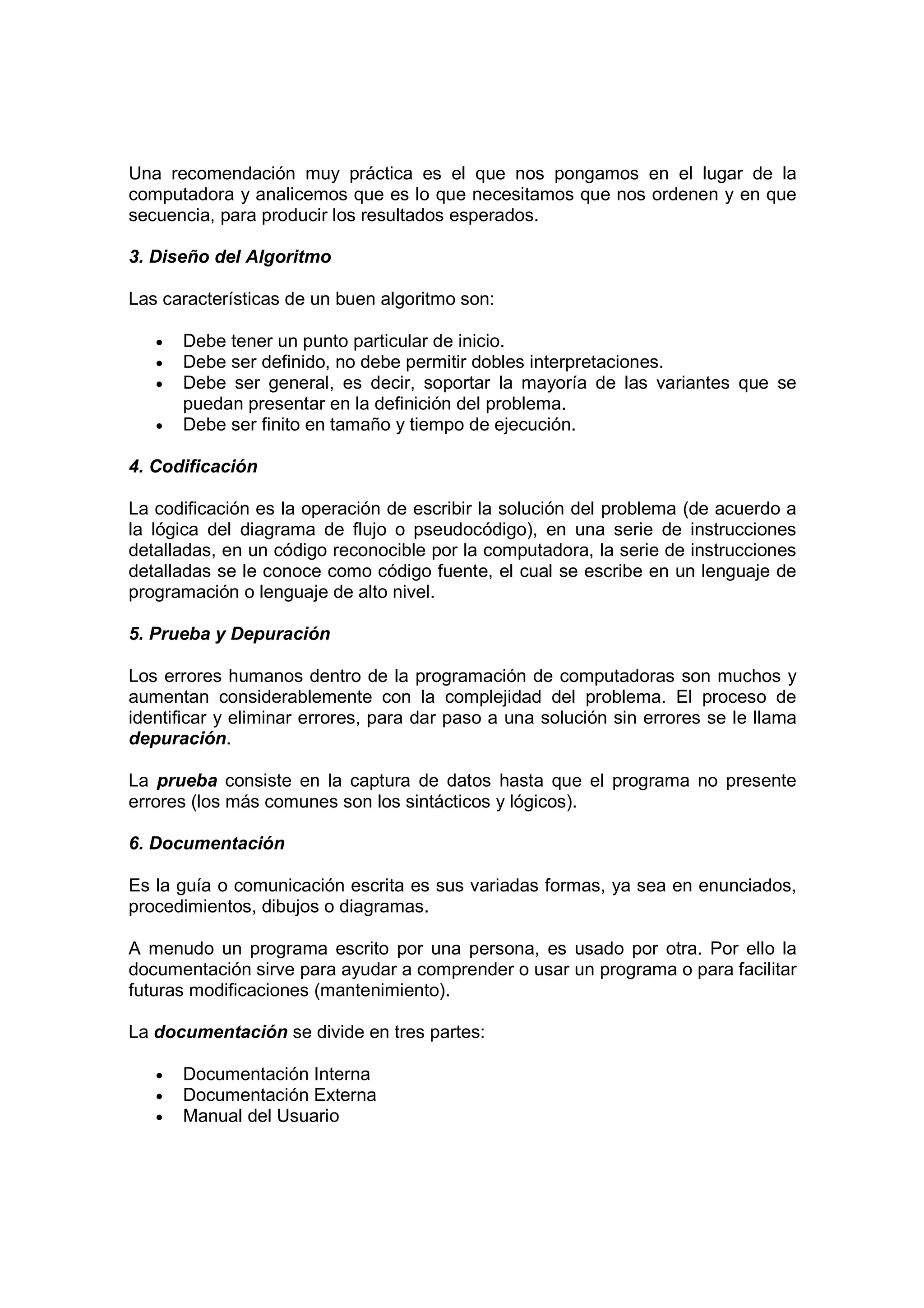 Una recomendación muy práctica es el que nos pongamos en el lugar de la
computadora y analicemos que es lo que necesitamos que nos ordenen y en que
secuencia, para producir los resultados esperados.
3. Diseño del Algoritmo
Las características de un buen algoritmo son:
• Debe tener un punto particular de inicio.
• Debe ser definido, no debe permitir dobles interpretaciones.
• Debe ser general, es decir, soportar la mayoría de las variantes que se
puedan presentar en la definición del problema.
• Debe ser finito en tamaño y tiempo de ejecución.
4. Codificación
La codificación es la operación de escribir la solución del problema (de acuerdo a
la lógica del diagrama de flujo o pseudocódigo), en una serie de instrucciones
detalladas, en un código reconocible por la computadora, la serie de instrucciones
detalladas se le conoce como código fuente, el cual se escribe en un lenguaje de
programación o lenguaje de alto nivel.
5. Prueba y Depuración
Los errores humanos dentro de la programación de computadoras son muchos y
aumentan considerablemente con la complejidad del problema. El proceso de
identificar y eliminar errores, para dar paso a una solución sin errores se le llama
depuración.
La prueba consiste en la captura de datos hasta que el programa no presente
errores (los más comunes son los sintácticos y lógicos).
6. Documentación
Es la guía o comunicación escrita es sus variadas formas, ya sea en enunciados,
procedimientos, dibujos o diagramas.
A menudo un programa escrito por una persona, es usado por otra. Por ello la
documentación sirve para ayudar a comprender o usar un programa o para facilitar
futuras modificaciones (mantenimiento).
La documentación se divide en tres partes:
• Documentación Interna
• Documentación Externa
• Manual del Usuario
 