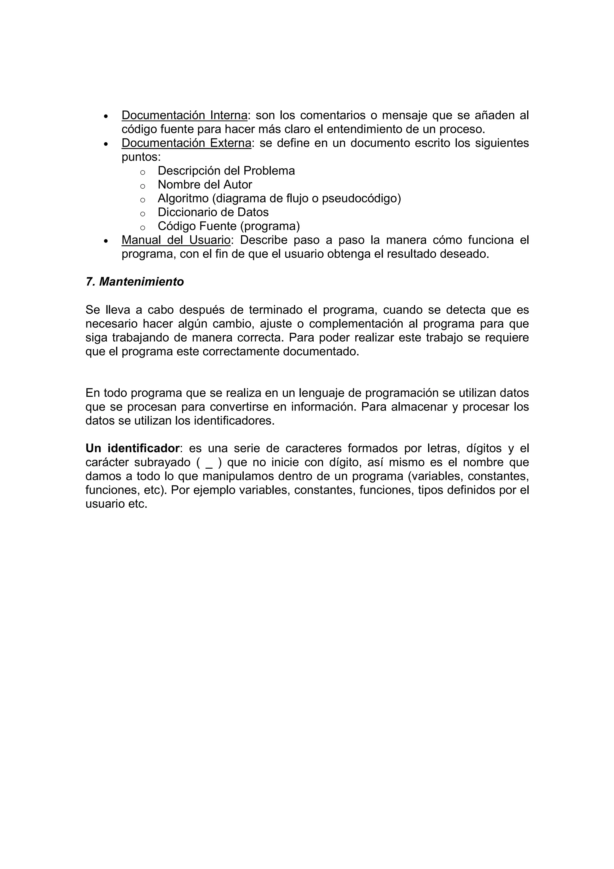 • Documentación Interna: son los comentarios o mensaje que se añaden al
código fuente para hacer más claro el entendimiento de un proceso.
• Documentación Externa: se define en un documento escrito los siguientes
puntos:
o Descripción del Problema
o Nombre del Autor
o Algoritmo (diagrama de flujo o pseudocódigo)
o Diccionario de Datos
o Código Fuente (programa)
• Manual del Usuario: Describe paso a paso la manera cómo funciona el
programa, con el fin de que el usuario obtenga el resultado deseado.
7. Mantenimiento
Se lleva a cabo después de terminado el programa, cuando se detecta que es
necesario hacer algún cambio, ajuste o complementación al programa para que
siga trabajando de manera correcta. Para poder realizar este trabajo se requiere
que el programa este correctamente documentado.
En todo programa que se realiza en un lenguaje de programación se utilizan datos
que se procesan para convertirse en información. Para almacenar y procesar los
datos se utilizan los identificadores.
Un identificador: es una serie de caracteres formados por letras, dígitos y el
carácter subrayado ( _ ) que no inicie con dígito, así mismo es el nombre que
damos a todo lo que manipulamos dentro de un programa (variables, constantes,
funciones, etc). Por ejemplo variables, constantes, funciones, tipos definidos por el
usuario etc.
 