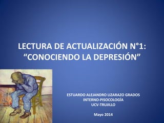 LECTURA DE ACTUALIZACIÓN N°1:
“CONOCIENDO LA DEPRESIÓN”
ESTUARDO ALEJANDRO LIZARAZO GRADOS
INTERNO-PISOCOLOGÍA
UCV-TRUJILLO
Mayo 2014
 