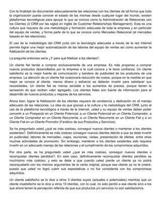 Con la finalidad de documentar adecuadamente las relaciones con los clientes de tal forma que toda
la organización pueda conocer el estado de las mismas desde cualquier lugar del mundo, existen
plataformas tecnológicas para apoyar lo que se conoce como la Administración de Relaciones con
los Clientes (ó CRM por las siglas en inglés de Customer Relationships Management). Esta es una
cultura que requiere de una metodología y formación adecuada de toda la empresa y en particular
del equipo de ventas, y forma parte de lo que se conoce como Mercadeo Relacional (el mercadeo
basado en las relaciones).
El uso de la metodología del CRM junto con la tecnología adecuada a través de la red Internet
permite lograr una mejor automatización de las labores del equipo de ventas así como aumentar la
fidelización de los clientes.
La pregunta entonces sería ¿Y para qué fidelizar a los clientes?.
Un cliente fiel tiende a comprar exclusivamente de una empresa. Es más propenso a comprar
nuevos productos desarrollados por la empresa a la cual conoce y le tiene confianza. Un cliente
satisfecho es la mejor fuente de comunicación y bandera de publicidad de los productos de una
empresa. La atención de un cliente fiel ocasionará reducción de costos, porque en la medida en que
mejor se conoce al cliente, menos dinero y esfuerzo se deberán invertir para satisfacer sus
necesidades. Un cliente fiel es menos sensible a los aumentos de precios, porque tienen la
sensación de que reciben valor agregado. Los clientes fieles son fuente de información para el
desarrollo de nuevos productos y mejoras de los servicios.
Ahora bien, lograr la fidelización de los clientes requiere de constancia y dedicación en el manejo
adecuado de las relaciones. La idea es que gracias a la cultura y la metodología del CRM, junto al
uso de la plataforma tecnológica a través de la Internet, usted y su equipo de ventas deben poder
convertir a un Prospecto en un Cliente Potencial, a un Cliente Potencial en un Cliente Comprador, a
un Cliente Comprador en un Cliente Recurrente, a un Cliente Recurrente en un Cliente Fiel y a un
Cliente Fiel en un Cliente Promotor (Fanático de sus Productos y Servicios).
Se ha preguntado usted ¿qué es más costoso, conseguir nuevos clientes o mantener a los clientes
existentes?. Definitivamente es más costoso conseguir nuevos clientes debido a que se debe invertir
en publicidad, labores de mercadeo, viajes, reuniones, visitas, presentación de ofertas, entre otras
muchas actividades de promoción. Sin embargo, mantener a los clientes existentes solo requiere
invertir en un adecuado manejo de las relaciones y el cumplimiento de los compromisos adquiridos.
Por otra parte, se ha preguntado usted ¿qué es más costoso, conseguir nuevos clientes o
reconquistar clientes perdidos?. En este caso, definitivamente reconquistar clientes perdidos es
muchísimo más costoso, y esto se debe a que cuando usted pierde un cliente ya no podrá
reconquistarlo con los mismos argumentos de la venta original, porque ese cliente ya no le creerá,
puesto que usted no logró cubrir sus expectativas o no fue consistente con los compromisos
adquiridos.
Un cliente satisfecho se lo dice a otros 3 clientes suyos (actuales o potenciales) mientras que un
cliente insatisfecho se lo dice a otros 10 clientes, con lo cual, no solo perdió a ese cliente sino a los
que ahora tienen la percepción referida de que sus productos y/o servicios no son satisfactorios.
 
