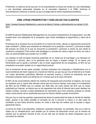 Finalmente, si usted es de los que aún no ha automatizado su fuerza de ventas con una metodología
y una tecnología adecuadas basadas en el mercadeo relacional y el CRM, entonces le
recomendamos comenzar a hacerlo ya que a la larga esto le traerá importantes beneficios.
*******************************************************************************************************************
CRM. ATRAE PROSPECTOS Y VUÉLVELOS TUS CLIENTES
Autor: Vanesa Campos Satisfacción y servicio al cliente | Ventas y administración de ventas 21-02-
2011
El CRM (Customer Relationship Management) es una pieza fundamental en la organización, con ella
puedes tener una radiografía de tu prospecto, para volver estratégica el seguimiento y cierre de la
venta.
El enfoque de tu empresa hoy se encuentra en tu fuerza de venta, ¿llevas un seguimiento puntual de
cada vendedor? ¿Sabes que empresas se interesaron en tu producto o servicio? ¿Conoces la etapa
del proceso de venta en la que se encuentra tu prospecto? ¿Conoces a través de qué medio te
contactó tu prospecto? Para volver más estratégico tu proceso de venta y lograr el cierre, por esto y
más, es recomendable que cuentes con un CRM.
Los clientes no solo se logran haciendo publicidad, es un medio por el cual llegan y se interesan en
tu producto o servicio, pero no te garantiza que se vayan a quedar contigo. Si no tienes una
herramienta que te ayude a controlar y dar un buen seguimiento de tus prospectos, el 50% de tus
prospectos se pueden quedar sin un seguimiento puntual.
Con la revolución de las redes sociales, muchas empresas han empezado a familiarizarse con la
nueva tendencia de hacer negocio en a través de Internet, ya que hoy por hoy el Internet es el medio
con mayor demandan publicitaria. Mientras el mercado avanza y cambia es importante que las
empresas enfoquen todos sus esfuerzos en ir al paso que se le vaya marcando.
El 82% de los consumidores utilizan los motores de búsqueda para encontrar el negocio, por lo que
es necesario que tu marca este siempre activa para tus futuros clientes, evita estar en la estadística
del 56% de las PYMES que no cuentan con Web Site, así como dentro del 30% que no hacen
publicidad por Internet, se estima que en los siguientes tres años el Internet será quien desfase los
medios impreso. Gracias a estas estadísticas es importante que como empresa analices en donde
estas y hacia dónde vas en publicidad para que tus futuros clientes puedan encontrarte.
Hoy por hoy no solo las grandes organizaciones tienen la oportunidad de estar en donde los clientes
están, gracias a las redes sociales el concepto de dar a conocer tu marca a un alto costo ha
cambiado ya que todos tenemos acceso sin costo a este tipo de medios que te ayudan a seguir
generando marca.
La forma de medir a las pequeñas, medianas y grandes empresas, ha cambiado. Hoy ya no solo se
miden por su infraestructura, sino también por el número de facturación anual, por el número de
clientes que se generen durante el año, es por ello que es tiempo de atraer prospectos que se
conviertan en clientes.
 