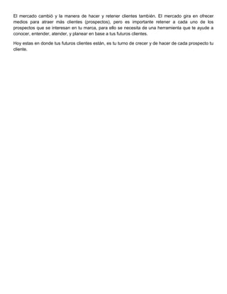 El mercado cambió y la manera de hacer y retener clientes también. El mercado gira en ofrecer
medios para atraer más clientes (prospectos), pero es importante retener a cada uno de los
prospectos que se interesan en tu marca, para ello se necesita de una herramienta que te ayude a
conocer, entender, atender, y planear en base a tus futuros clientes.
Hoy estas en donde tus futuros clientes están, es tu turno de crecer y de hacer de cada prospecto tu
cliente.
 