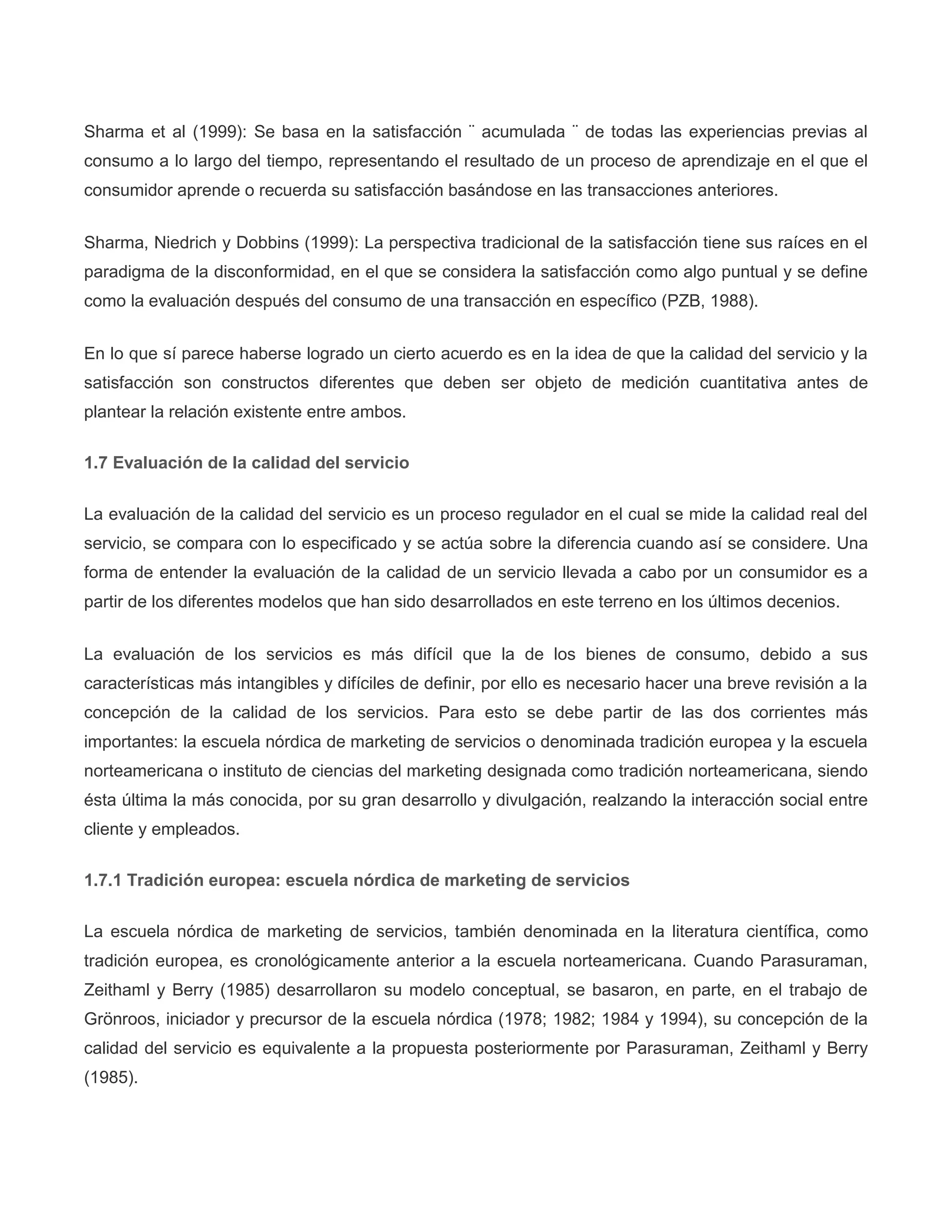 Sharma et al (1999): Se basa en la satisfacción ¨ acumulada ¨ de todas las experiencias previas al
consumo a lo largo del tiempo, representando el resultado de un proceso de aprendizaje en el que el
consumidor aprende o recuerda su satisfacción basándose en las transacciones anteriores.
Sharma, Niedrich y Dobbins (1999): La perspectiva tradicional de la satisfacción tiene sus raíces en el
paradigma de la disconformidad, en el que se considera la satisfacción como algo puntual y se define
como la evaluación después del consumo de una transacción en específico (PZB, 1988).
En lo que sí parece haberse logrado un cierto acuerdo es en la idea de que la calidad del servicio y la
satisfacción son constructos diferentes que deben ser objeto de medición cuantitativa antes de
plantear la relación existente entre ambos.
1.7 Evaluación de la calidad del servicio
La evaluación de la calidad del servicio es un proceso regulador en el cual se mide la calidad real del
servicio, se compara con lo especificado y se actúa sobre la diferencia cuando así se considere. Una
forma de entender la evaluación de la calidad de un servicio llevada a cabo por un consumidor es a
partir de los diferentes modelos que han sido desarrollados en este terreno en los últimos decenios.
La evaluación de los servicios es más difícil que la de los bienes de consumo, debido a sus
características más intangibles y difíciles de definir, por ello es necesario hacer una breve revisión a la
concepción de la calidad de los servicios. Para esto se debe partir de las dos corrientes más
importantes: la escuela nórdica de marketing de servicios o denominada tradición europea y la escuela
norteamericana o instituto de ciencias del marketing designada como tradición norteamericana, siendo
ésta última la más conocida, por su gran desarrollo y divulgación, realzando la interacción social entre
cliente y empleados.
1.7.1 Tradición europea: escuela nórdica de marketing de servicios
La escuela nórdica de marketing de servicios, también denominada en la literatura científica, como
tradición europea, es cronológicamente anterior a la escuela norteamericana. Cuando Parasuraman,
Zeithaml y Berry (1985) desarrollaron su modelo conceptual, se basaron, en parte, en el trabajo de
Grönroos, iniciador y precursor de la escuela nórdica (1978; 1982; 1984 y 1994), su concepción de la
calidad del servicio es equivalente a la propuesta posteriormente por Parasuraman, Zeithaml y Berry
(1985).
 
