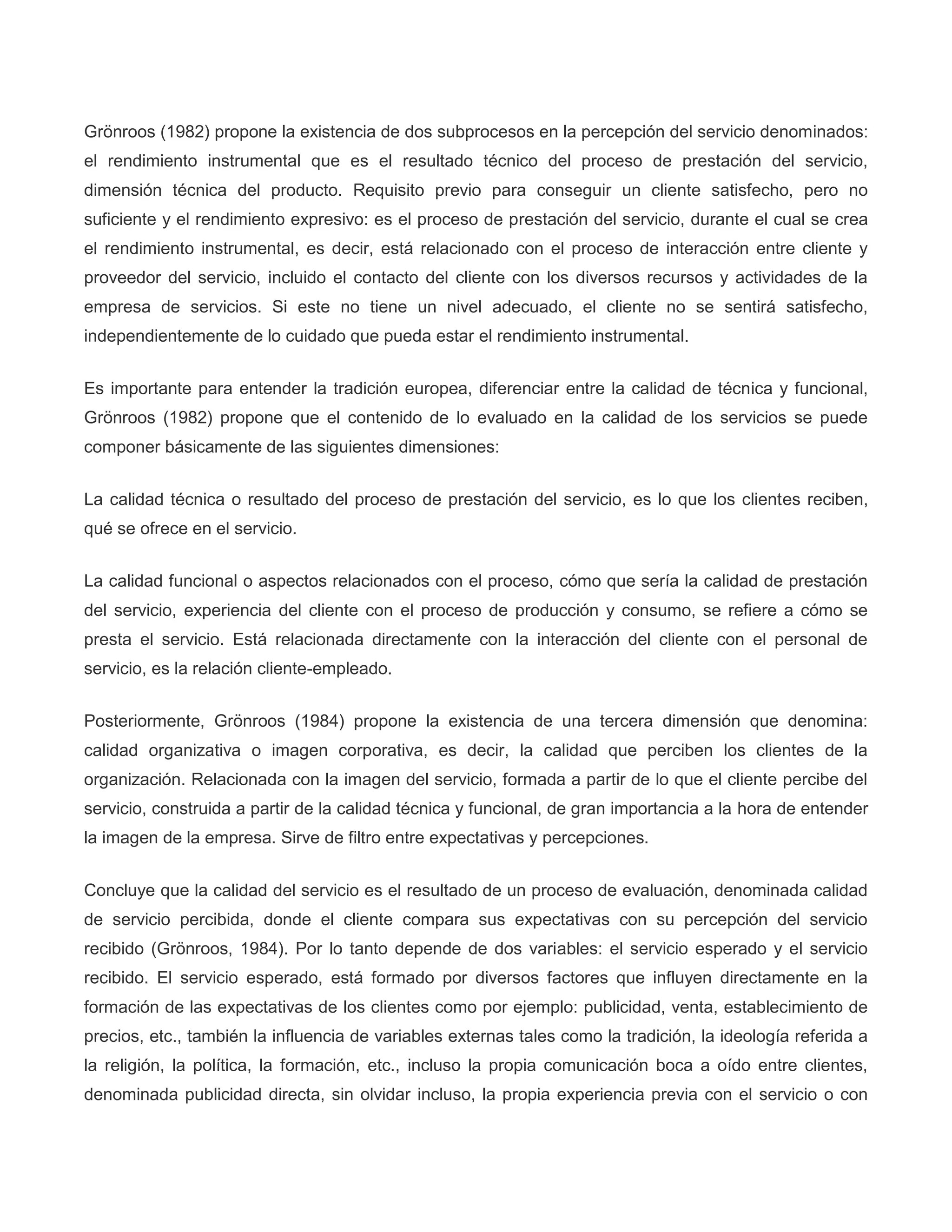 Grönroos (1982) propone la existencia de dos subprocesos en la percepción del servicio denominados:
el rendimiento instrumental que es el resultado técnico del proceso de prestación del servicio,
dimensión técnica del producto. Requisito previo para conseguir un cliente satisfecho, pero no
suficiente y el rendimiento expresivo: es el proceso de prestación del servicio, durante el cual se crea
el rendimiento instrumental, es decir, está relacionado con el proceso de interacción entre cliente y
proveedor del servicio, incluido el contacto del cliente con los diversos recursos y actividades de la
empresa de servicios. Si este no tiene un nivel adecuado, el cliente no se sentirá satisfecho,
independientemente de lo cuidado que pueda estar el rendimiento instrumental.
Es importante para entender la tradición europea, diferenciar entre la calidad de técnica y funcional,
Grönroos (1982) propone que el contenido de lo evaluado en la calidad de los servicios se puede
componer básicamente de las siguientes dimensiones:
La calidad técnica o resultado del proceso de prestación del servicio, es lo que los clientes reciben,
qué se ofrece en el servicio.
La calidad funcional o aspectos relacionados con el proceso, cómo que sería la calidad de prestación
del servicio, experiencia del cliente con el proceso de producción y consumo, se refiere a cómo se
presta el servicio. Está relacionada directamente con la interacción del cliente con el personal de
servicio, es la relación cliente-empleado.
Posteriormente, Grönroos (1984) propone la existencia de una tercera dimensión que denomina:
calidad organizativa o imagen corporativa, es decir, la calidad que perciben los clientes de la
organización. Relacionada con la imagen del servicio, formada a partir de lo que el cliente percibe del
servicio, construida a partir de la calidad técnica y funcional, de gran importancia a la hora de entender
la imagen de la empresa. Sirve de filtro entre expectativas y percepciones.
Concluye que la calidad del servicio es el resultado de un proceso de evaluación, denominada calidad
de servicio percibida, donde el cliente compara sus expectativas con su percepción del servicio
recibido (Grönroos, 1984). Por lo tanto depende de dos variables: el servicio esperado y el servicio
recibido. El servicio esperado, está formado por diversos factores que influyen directamente en la
formación de las expectativas de los clientes como por ejemplo: publicidad, venta, establecimiento de
precios, etc., también la influencia de variables externas tales como la tradición, la ideología referida a
la religión, la política, la formación, etc., incluso la propia comunicación boca a oído entre clientes,
denominada publicidad directa, sin olvidar incluso, la propia experiencia previa con el servicio o con
 