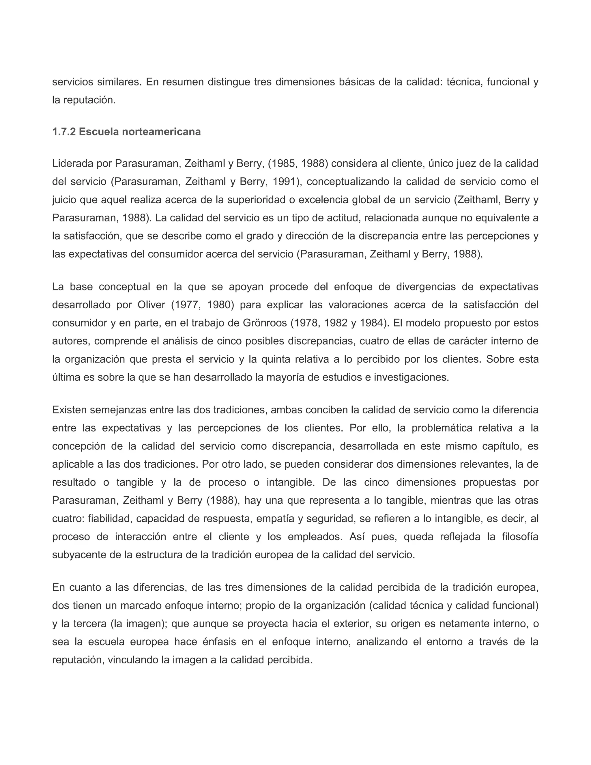 servicios similares. En resumen distingue tres dimensiones básicas de la calidad: técnica, funcional y
la reputación.
1.7.2 Escuela norteamericana
Liderada por Parasuraman, Zeithaml y Berry, (1985, 1988) considera al cliente, único juez de la calidad
del servicio (Parasuraman, Zeithaml y Berry, 1991), conceptualizando la calidad de servicio como el
juicio que aquel realiza acerca de la superioridad o excelencia global de un servicio (Zeithaml, Berry y
Parasuraman, 1988). La calidad del servicio es un tipo de actitud, relacionada aunque no equivalente a
la satisfacción, que se describe como el grado y dirección de la discrepancia entre las percepciones y
las expectativas del consumidor acerca del servicio (Parasuraman, Zeithaml y Berry, 1988).
La base conceptual en la que se apoyan procede del enfoque de divergencias de expectativas
desarrollado por Oliver (1977, 1980) para explicar las valoraciones acerca de la satisfacción del
consumidor y en parte, en el trabajo de Grönroos (1978, 1982 y 1984). El modelo propuesto por estos
autores, comprende el análisis de cinco posibles discrepancias, cuatro de ellas de carácter interno de
la organización que presta el servicio y la quinta relativa a lo percibido por los clientes. Sobre esta
última es sobre la que se han desarrollado la mayoría de estudios e investigaciones.
Existen semejanzas entre las dos tradiciones, ambas conciben la calidad de servicio como la diferencia
entre las expectativas y las percepciones de los clientes. Por ello, la problemática relativa a la
concepción de la calidad del servicio como discrepancia, desarrollada en este mismo capítulo, es
aplicable a las dos tradiciones. Por otro lado, se pueden considerar dos dimensiones relevantes, la de
resultado o tangible y la de proceso o intangible. De las cinco dimensiones propuestas por
Parasuraman, Zeithaml y Berry (1988), hay una que representa a lo tangible, mientras que las otras
cuatro: fiabilidad, capacidad de respuesta, empatía y seguridad, se refieren a lo intangible, es decir, al
proceso de interacción entre el cliente y los empleados. Así pues, queda reflejada la filosofía
subyacente de la estructura de la tradición europea de la calidad del servicio.
En cuanto a las diferencias, de las tres dimensiones de la calidad percibida de la tradición europea,
dos tienen un marcado enfoque interno; propio de la organización (calidad técnica y calidad funcional)
y la tercera (la imagen); que aunque se proyecta hacia el exterior, su origen es netamente interno, o
sea la escuela europea hace énfasis en el enfoque interno, analizando el entorno a través de la
reputación, vinculando la imagen a la calidad percibida.
 