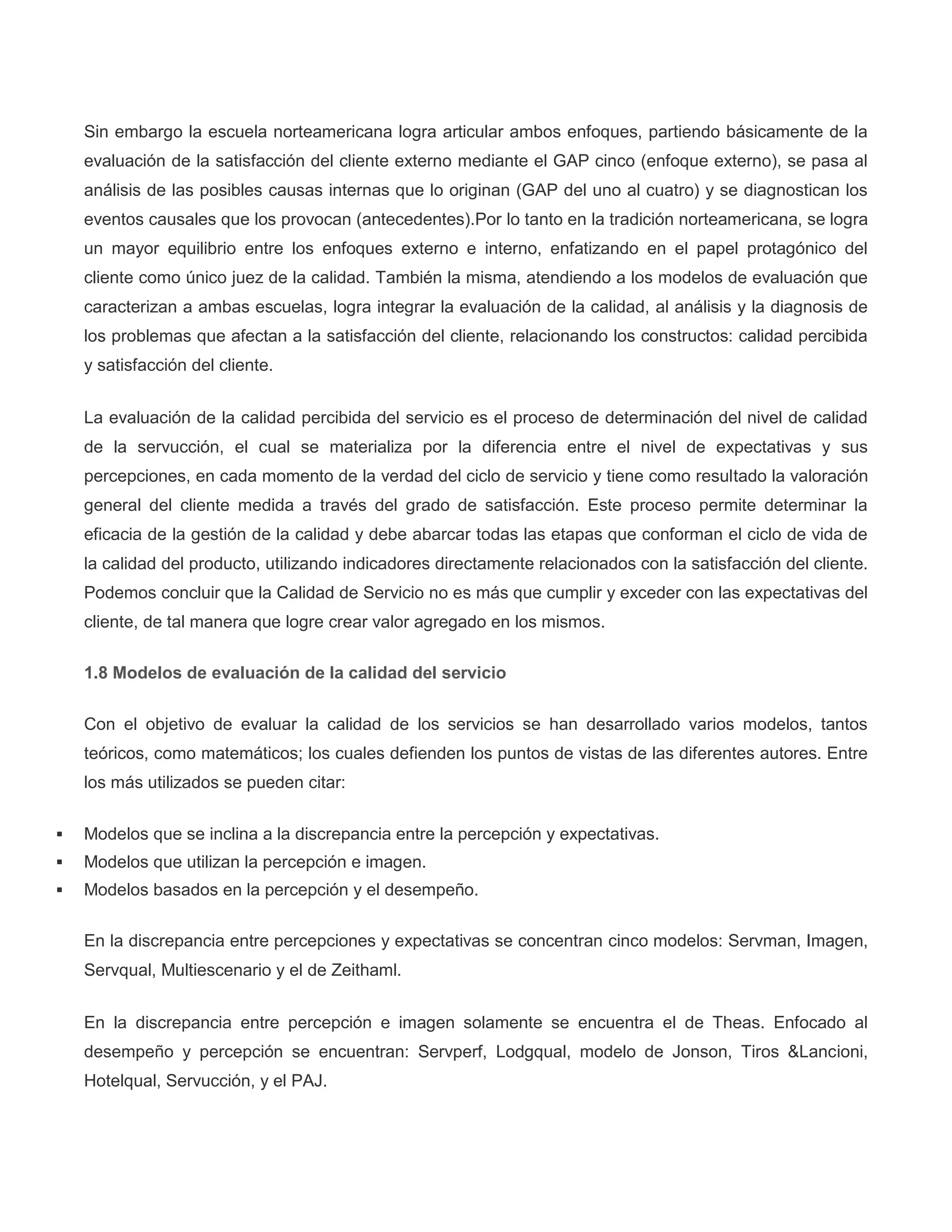 Sin embargo la escuela norteamericana logra articular ambos enfoques, partiendo básicamente de la
evaluación de la satisfacción del cliente externo mediante el GAP cinco (enfoque externo), se pasa al
análisis de las posibles causas internas que lo originan (GAP del uno al cuatro) y se diagnostican los
eventos causales que los provocan (antecedentes).Por lo tanto en la tradición norteamericana, se logra
un mayor equilibrio entre los enfoques externo e interno, enfatizando en el papel protagónico del
cliente como único juez de la calidad. También la misma, atendiendo a los modelos de evaluación que
caracterizan a ambas escuelas, logra integrar la evaluación de la calidad, al análisis y la diagnosis de
los problemas que afectan a la satisfacción del cliente, relacionando los constructos: calidad percibida
y satisfacción del cliente.
La evaluación de la calidad percibida del servicio es el proceso de determinación del nivel de calidad
de la servucción, el cual se materializa por la diferencia entre el nivel de expectativas y sus
percepciones, en cada momento de la verdad del ciclo de servicio y tiene como resultado la valoración
general del cliente medida a través del grado de satisfacción. Este proceso permite determinar la
eficacia de la gestión de la calidad y debe abarcar todas las etapas que conforman el ciclo de vida de
la calidad del producto, utilizando indicadores directamente relacionados con la satisfacción del cliente.
Podemos concluir que la Calidad de Servicio no es más que cumplir y exceder con las expectativas del
cliente, de tal manera que logre crear valor agregado en los mismos.
1.8 Modelos de evaluación de la calidad del servicio
Con el objetivo de evaluar la calidad de los servicios se han desarrollado varios modelos, tantos
teóricos, como matemáticos; los cuales defienden los puntos de vistas de las diferentes autores. Entre
los más utilizados se pueden citar:
 Modelos que se inclina a la discrepancia entre la percepción y expectativas.
 Modelos que utilizan la percepción e imagen.
 Modelos basados en la percepción y el desempeño.
En la discrepancia entre percepciones y expectativas se concentran cinco modelos: Servman, Imagen,
Servqual, Multiescenario y el de Zeithaml.
En la discrepancia entre percepción e imagen solamente se encuentra el de Theas. Enfocado al
desempeño y percepción se encuentran: Servperf, Lodgqual, modelo de Jonson, Tiros &Lancioni,
Hotelqual, Servucción, y el PAJ.
 