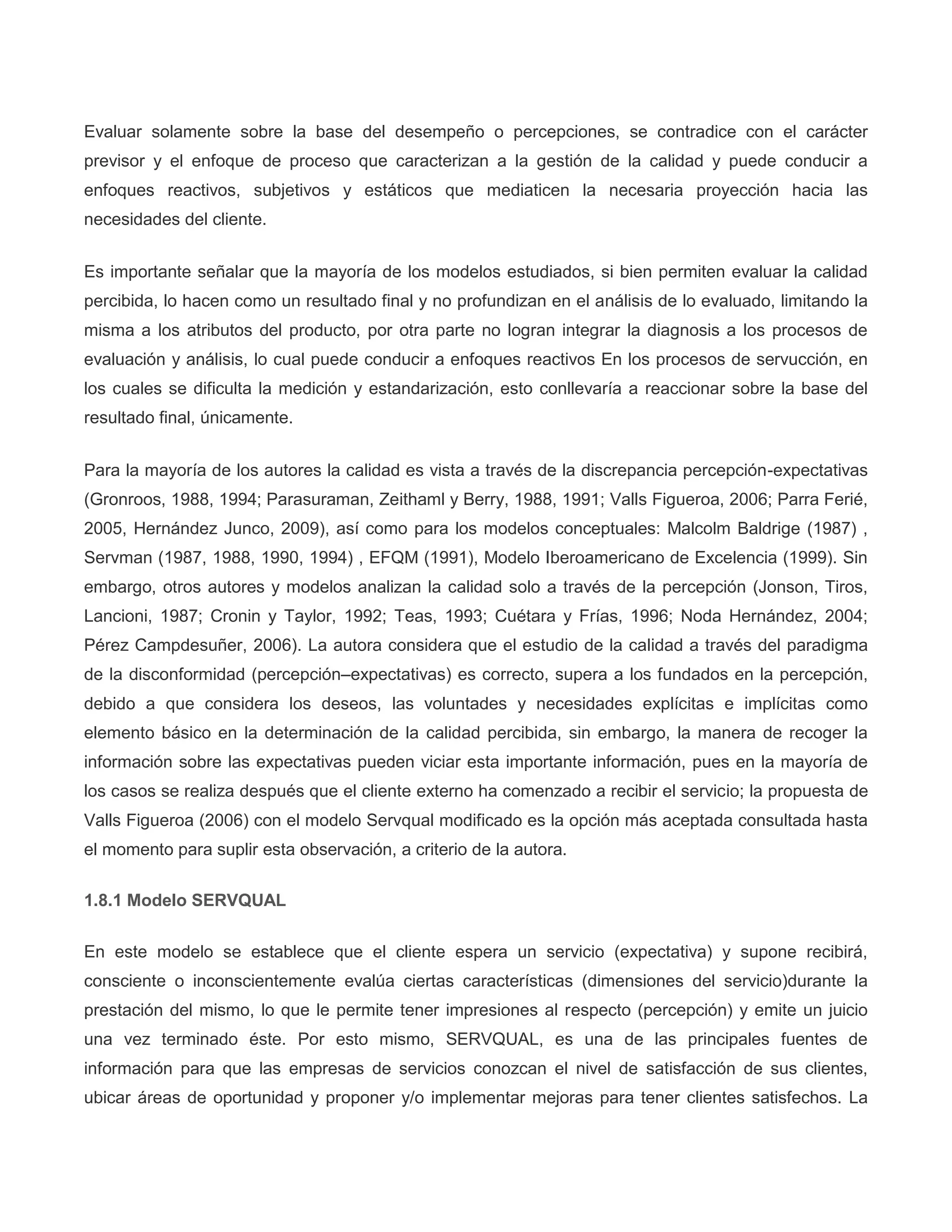 Evaluar solamente sobre la base del desempeño o percepciones, se contradice con el carácter
previsor y el enfoque de proceso que caracterizan a la gestión de la calidad y puede conducir a
enfoques reactivos, subjetivos y estáticos que mediaticen la necesaria proyección hacia las
necesidades del cliente.
Es importante señalar que la mayoría de los modelos estudiados, si bien permiten evaluar la calidad
percibida, lo hacen como un resultado final y no profundizan en el análisis de lo evaluado, limitando la
misma a los atributos del producto, por otra parte no logran integrar la diagnosis a los procesos de
evaluación y análisis, lo cual puede conducir a enfoques reactivos En los procesos de servucción, en
los cuales se dificulta la medición y estandarización, esto conllevaría a reaccionar sobre la base del
resultado final, únicamente.
Para la mayoría de los autores la calidad es vista a través de la discrepancia percepción-expectativas
(Gronroos, 1988, 1994; Parasuraman, Zeithaml y Berry, 1988, 1991; Valls Figueroa, 2006; Parra Ferié,
2005, Hernández Junco, 2009), así como para los modelos conceptuales: Malcolm Baldrige (1987) ,
Servman (1987, 1988, 1990, 1994) , EFQM (1991), Modelo Iberoamericano de Excelencia (1999). Sin
embargo, otros autores y modelos analizan la calidad solo a través de la percepción (Jonson, Tiros,
Lancioni, 1987; Cronin y Taylor, 1992; Teas, 1993; Cuétara y Frías, 1996; Noda Hernández, 2004;
Pérez Campdesuñer, 2006). La autora considera que el estudio de la calidad a través del paradigma
de la disconformidad (percepción–expectativas) es correcto, supera a los fundados en la percepción,
debido a que considera los deseos, las voluntades y necesidades explícitas e implícitas como
elemento básico en la determinación de la calidad percibida, sin embargo, la manera de recoger la
información sobre las expectativas pueden viciar esta importante información, pues en la mayoría de
los casos se realiza después que el cliente externo ha comenzado a recibir el servicio; la propuesta de
Valls Figueroa (2006) con el modelo Servqual modificado es la opción más aceptada consultada hasta
el momento para suplir esta observación, a criterio de la autora.
1.8.1 Modelo SERVQUAL
En este modelo se establece que el cliente espera un servicio (expectativa) y supone recibirá,
consciente o inconscientemente evalúa ciertas características (dimensiones del servicio)durante la
prestación del mismo, lo que le permite tener impresiones al respecto (percepción) y emite un juicio
una vez terminado éste. Por esto mismo, SERVQUAL, es una de las principales fuentes de
información para que las empresas de servicios conozcan el nivel de satisfacción de sus clientes,
ubicar áreas de oportunidad y proponer y/o implementar mejoras para tener clientes satisfechos. La
 