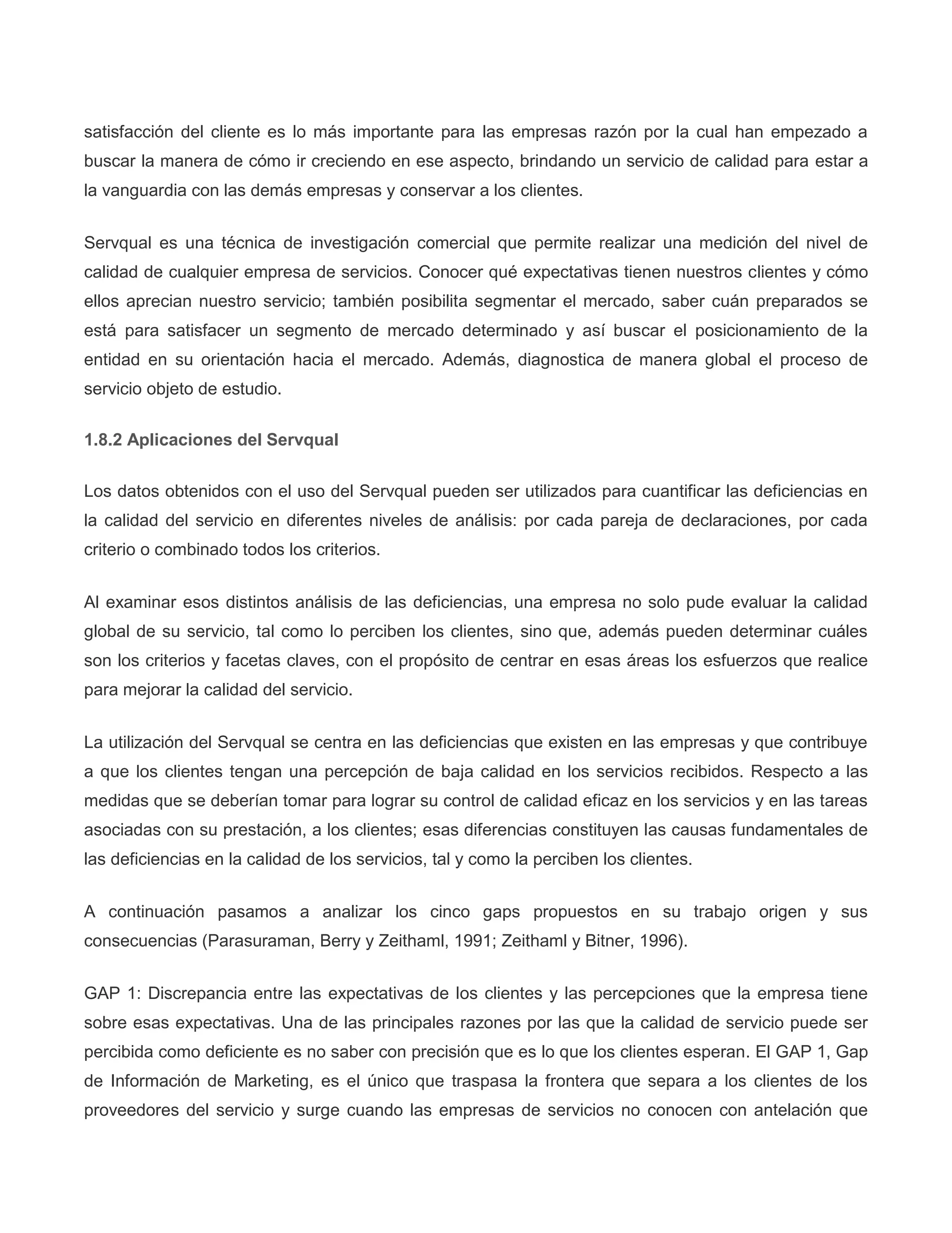 satisfacción del cliente es lo más importante para las empresas razón por la cual han empezado a
buscar la manera de cómo ir creciendo en ese aspecto, brindando un servicio de calidad para estar a
la vanguardia con las demás empresas y conservar a los clientes.
Servqual es una técnica de investigación comercial que permite realizar una medición del nivel de
calidad de cualquier empresa de servicios. Conocer qué expectativas tienen nuestros clientes y cómo
ellos aprecian nuestro servicio; también posibilita segmentar el mercado, saber cuán preparados se
está para satisfacer un segmento de mercado determinado y así buscar el posicionamiento de la
entidad en su orientación hacia el mercado. Además, diagnostica de manera global el proceso de
servicio objeto de estudio.
1.8.2 Aplicaciones del Servqual
Los datos obtenidos con el uso del Servqual pueden ser utilizados para cuantificar las deficiencias en
la calidad del servicio en diferentes niveles de análisis: por cada pareja de declaraciones, por cada
criterio o combinado todos los criterios.
Al examinar esos distintos análisis de las deficiencias, una empresa no solo pude evaluar la calidad
global de su servicio, tal como lo perciben los clientes, sino que, además pueden determinar cuáles
son los criterios y facetas claves, con el propósito de centrar en esas áreas los esfuerzos que realice
para mejorar la calidad del servicio.
La utilización del Servqual se centra en las deficiencias que existen en las empresas y que contribuye
a que los clientes tengan una percepción de baja calidad en los servicios recibidos. Respecto a las
medidas que se deberían tomar para lograr su control de calidad eficaz en los servicios y en las tareas
asociadas con su prestación, a los clientes; esas diferencias constituyen las causas fundamentales de
las deficiencias en la calidad de los servicios, tal y como la perciben los clientes.
A continuación pasamos a analizar los cinco gaps propuestos en su trabajo origen y sus
consecuencias (Parasuraman, Berry y Zeithaml, 1991; Zeithaml y Bitner, 1996).
GAP 1: Discrepancia entre las expectativas de los clientes y las percepciones que la empresa tiene
sobre esas expectativas. Una de las principales razones por las que la calidad de servicio puede ser
percibida como deficiente es no saber con precisión que es lo que los clientes esperan. El GAP 1, Gap
de Información de Marketing, es el único que traspasa la frontera que separa a los clientes de los
proveedores del servicio y surge cuando las empresas de servicios no conocen con antelación que
 