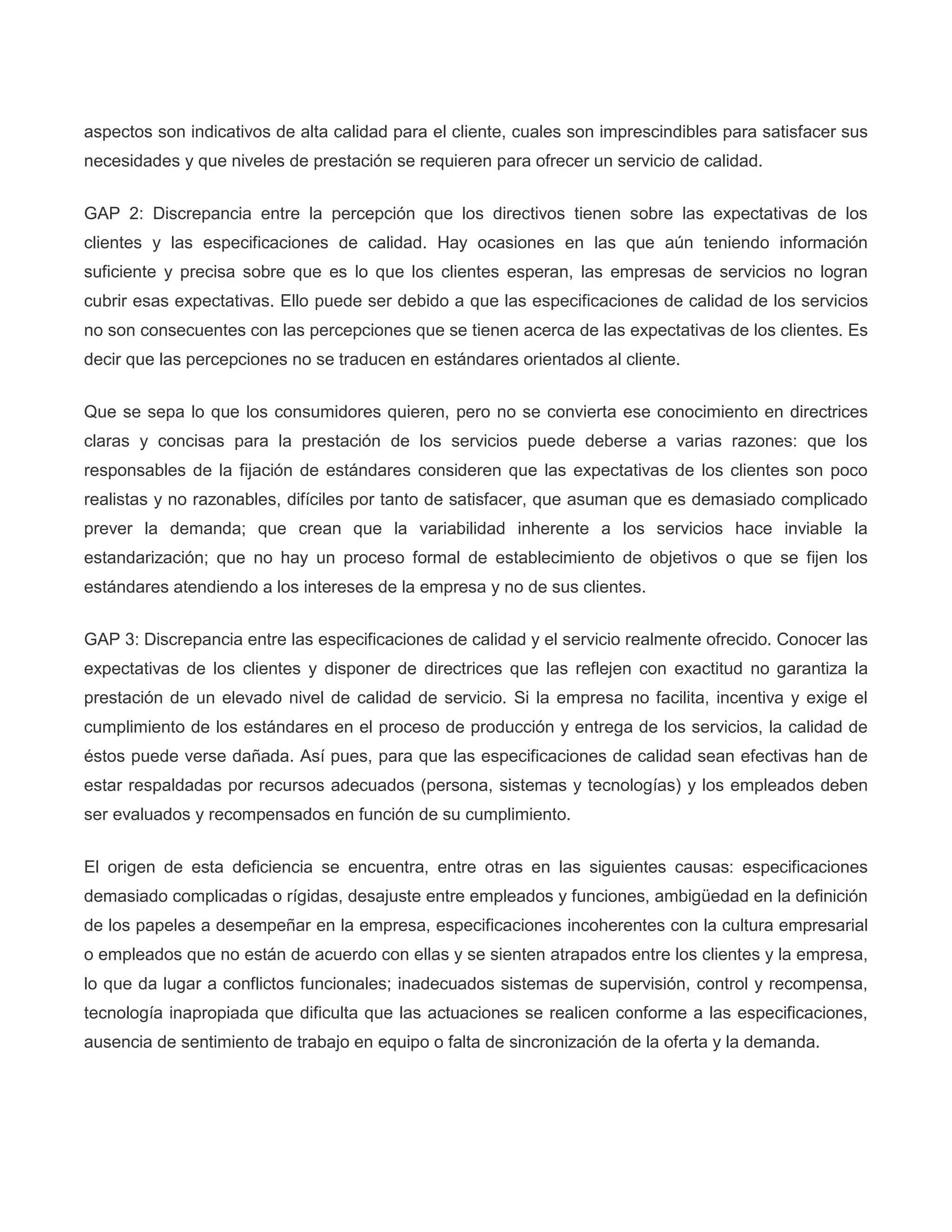 aspectos son indicativos de alta calidad para el cliente, cuales son imprescindibles para satisfacer sus
necesidades y que niveles de prestación se requieren para ofrecer un servicio de calidad.
GAP 2: Discrepancia entre la percepción que los directivos tienen sobre las expectativas de los
clientes y las especificaciones de calidad. Hay ocasiones en las que aún teniendo información
suficiente y precisa sobre que es lo que los clientes esperan, las empresas de servicios no logran
cubrir esas expectativas. Ello puede ser debido a que las especificaciones de calidad de los servicios
no son consecuentes con las percepciones que se tienen acerca de las expectativas de los clientes. Es
decir que las percepciones no se traducen en estándares orientados al cliente.
Que se sepa lo que los consumidores quieren, pero no se convierta ese conocimiento en directrices
claras y concisas para la prestación de los servicios puede deberse a varias razones: que los
responsables de la fijación de estándares consideren que las expectativas de los clientes son poco
realistas y no razonables, difíciles por tanto de satisfacer, que asuman que es demasiado complicado
prever la demanda; que crean que la variabilidad inherente a los servicios hace inviable la
estandarización; que no hay un proceso formal de establecimiento de objetivos o que se fijen los
estándares atendiendo a los intereses de la empresa y no de sus clientes.
GAP 3: Discrepancia entre las especificaciones de calidad y el servicio realmente ofrecido. Conocer las
expectativas de los clientes y disponer de directrices que las reflejen con exactitud no garantiza la
prestación de un elevado nivel de calidad de servicio. Si la empresa no facilita, incentiva y exige el
cumplimiento de los estándares en el proceso de producción y entrega de los servicios, la calidad de
éstos puede verse dañada. Así pues, para que las especificaciones de calidad sean efectivas han de
estar respaldadas por recursos adecuados (persona, sistemas y tecnologías) y los empleados deben
ser evaluados y recompensados en función de su cumplimiento.
El origen de esta deficiencia se encuentra, entre otras en las siguientes causas: especificaciones
demasiado complicadas o rígidas, desajuste entre empleados y funciones, ambigüedad en la definición
de los papeles a desempeñar en la empresa, especificaciones incoherentes con la cultura empresarial
o empleados que no están de acuerdo con ellas y se sienten atrapados entre los clientes y la empresa,
lo que da lugar a conflictos funcionales; inadecuados sistemas de supervisión, control y recompensa,
tecnología inapropiada que dificulta que las actuaciones se realicen conforme a las especificaciones,
ausencia de sentimiento de trabajo en equipo o falta de sincronización de la oferta y la demanda.
 