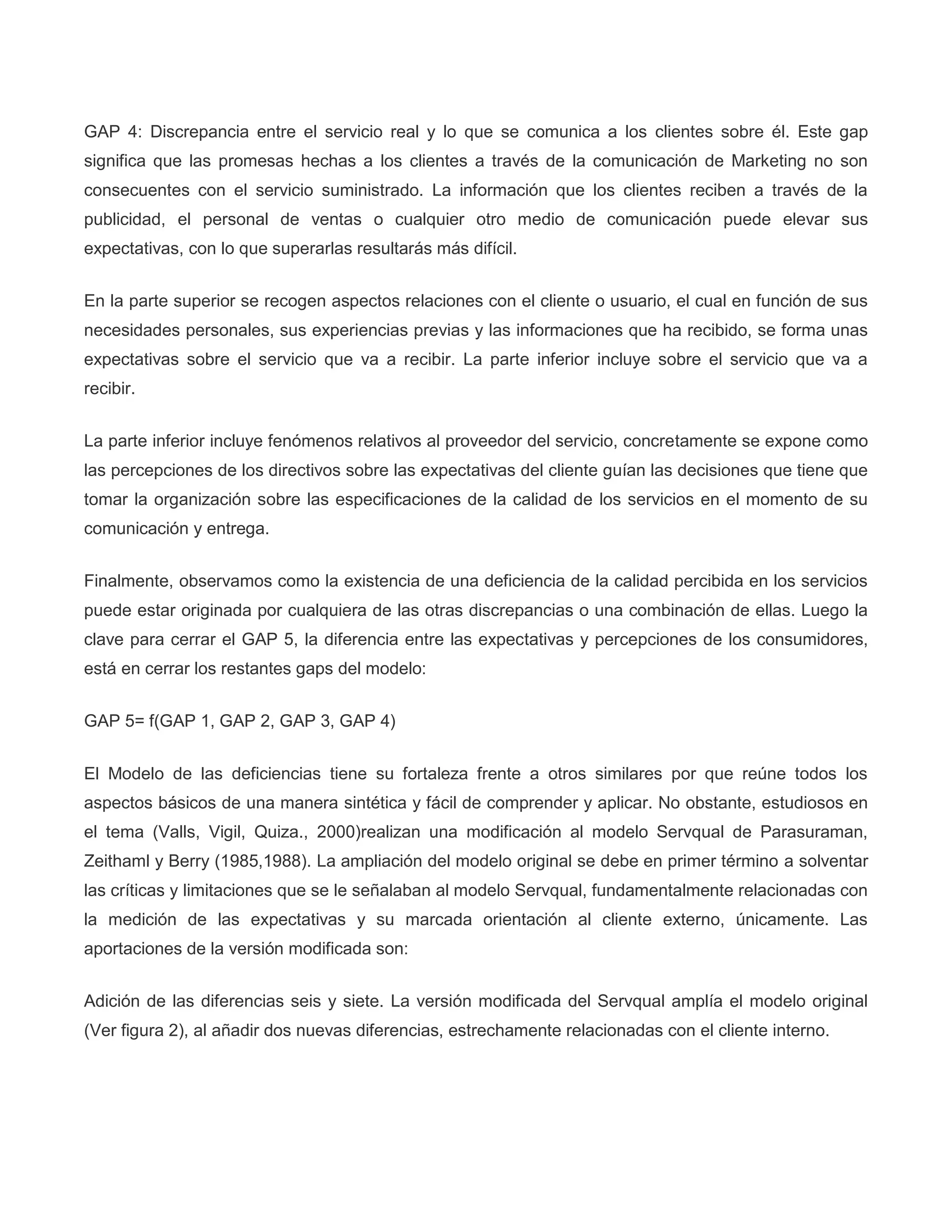 GAP 4: Discrepancia entre el servicio real y lo que se comunica a los clientes sobre él. Este gap
significa que las promesas hechas a los clientes a través de la comunicación de Marketing no son
consecuentes con el servicio suministrado. La información que los clientes reciben a través de la
publicidad, el personal de ventas o cualquier otro medio de comunicación puede elevar sus
expectativas, con lo que superarlas resultarás más difícil.
En la parte superior se recogen aspectos relaciones con el cliente o usuario, el cual en función de sus
necesidades personales, sus experiencias previas y las informaciones que ha recibido, se forma unas
expectativas sobre el servicio que va a recibir. La parte inferior incluye sobre el servicio que va a
recibir.
La parte inferior incluye fenómenos relativos al proveedor del servicio, concretamente se expone como
las percepciones de los directivos sobre las expectativas del cliente guían las decisiones que tiene que
tomar la organización sobre las especificaciones de la calidad de los servicios en el momento de su
comunicación y entrega.
Finalmente, observamos como la existencia de una deficiencia de la calidad percibida en los servicios
puede estar originada por cualquiera de las otras discrepancias o una combinación de ellas. Luego la
clave para cerrar el GAP 5, la diferencia entre las expectativas y percepciones de los consumidores,
está en cerrar los restantes gaps del modelo:
GAP 5= f(GAP 1, GAP 2, GAP 3, GAP 4)
El Modelo de las deficiencias tiene su fortaleza frente a otros similares por que reúne todos los
aspectos básicos de una manera sintética y fácil de comprender y aplicar. No obstante, estudiosos en
el tema (Valls, Vigil, Quiza., 2000)realizan una modificación al modelo Servqual de Parasuraman,
Zeithaml y Berry (1985,1988). La ampliación del modelo original se debe en primer término a solventar
las críticas y limitaciones que se le señalaban al modelo Servqual, fundamentalmente relacionadas con
la medición de las expectativas y su marcada orientación al cliente externo, únicamente. Las
aportaciones de la versión modificada son:
Adición de las diferencias seis y siete. La versión modificada del Servqual amplía el modelo original
(Ver figura 2), al añadir dos nuevas diferencias, estrechamente relacionadas con el cliente interno.
 