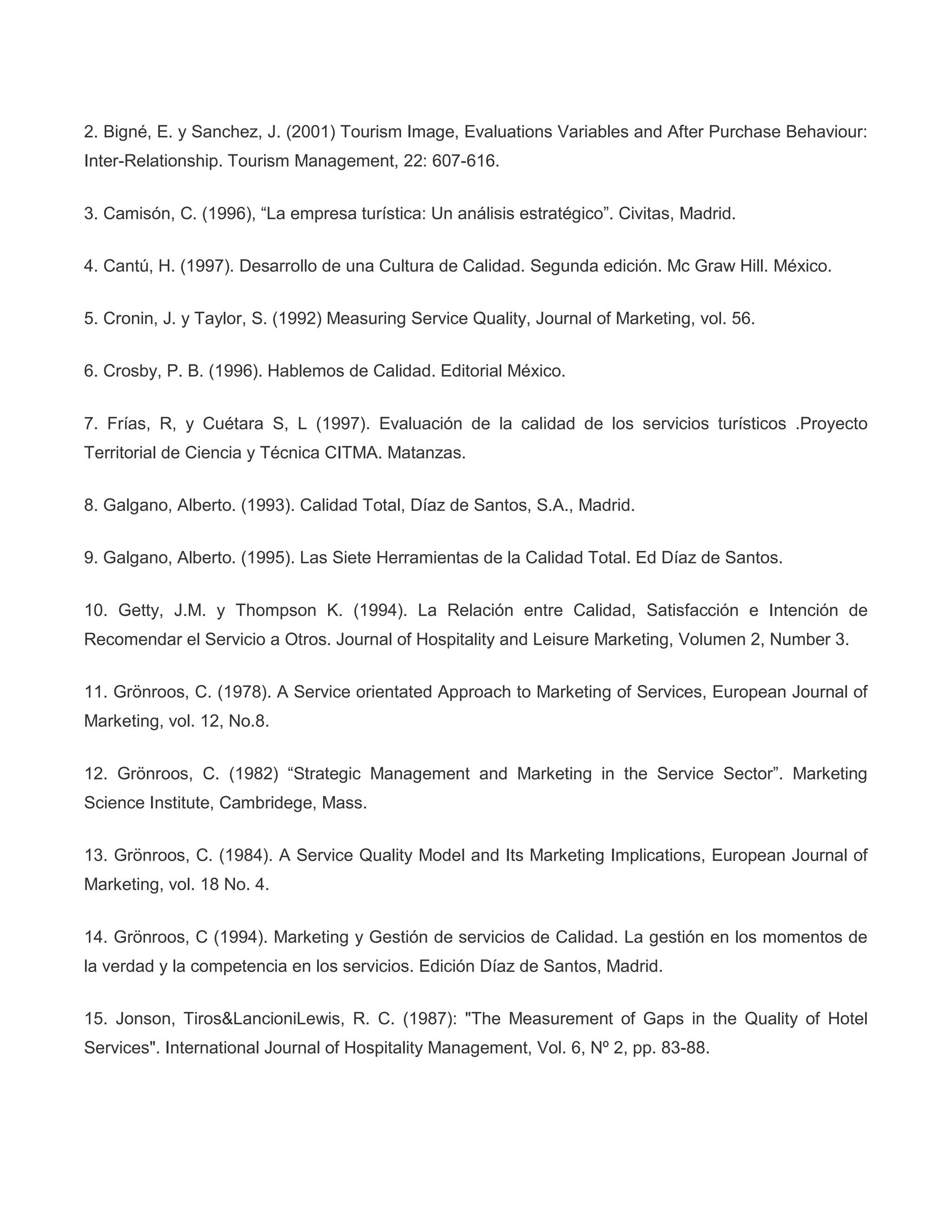 2. Bigné, E. y Sanchez, J. (2001) Tourism Image, Evaluations Variables and After Purchase Behaviour:
Inter-Relationship. Tourism Management, 22: 607-616.
3. Camisón, C. (1996), “La empresa turística: Un análisis estratégico”. Civitas, Madrid.
4. Cantú, H. (1997). Desarrollo de una Cultura de Calidad. Segunda edición. Mc Graw Hill. México.
5. Cronin, J. y Taylor, S. (1992) Measuring Service Quality, Journal of Marketing, vol. 56.
6. Crosby, P. B. (1996). Hablemos de Calidad. Editorial México.
7. Frías, R, y Cuétara S, L (1997). Evaluación de la calidad de los servicios turísticos .Proyecto
Territorial de Ciencia y Técnica CITMA. Matanzas.
8. Galgano, Alberto. (1993). Calidad Total, Díaz de Santos, S.A., Madrid.
9. Galgano, Alberto. (1995). Las Siete Herramientas de la Calidad Total. Ed Díaz de Santos.
10. Getty, J.M. y Thompson K. (1994). La Relación entre Calidad, Satisfacción e Intención de
Recomendar el Servicio a Otros. Journal of Hospitality and Leisure Marketing, Volumen 2, Number 3.
11. Grönroos, C. (1978). A Service orientated Approach to Marketing of Services, European Journal of
Marketing, vol. 12, No.8.
12. Grönroos, C. (1982) “Strategic Management and Marketing in the Service Sector”. Marketing
Science Institute, Cambridege, Mass.
13. Grönroos, C. (1984). A Service Quality Model and Its Marketing Implications, European Journal of
Marketing, vol. 18 No. 4.
14. Grönroos, C (1994). Marketing y Gestión de servicios de Calidad. La gestión en los momentos de
la verdad y la competencia en los servicios. Edición Díaz de Santos, Madrid.
15. Jonson, Tiros&LancioniLewis, R. C. (1987): "The Measurement of Gaps in the Quality of Hotel
Services". International Journal of Hospitality Management, Vol. 6, Nº 2, pp. 83-88.
 