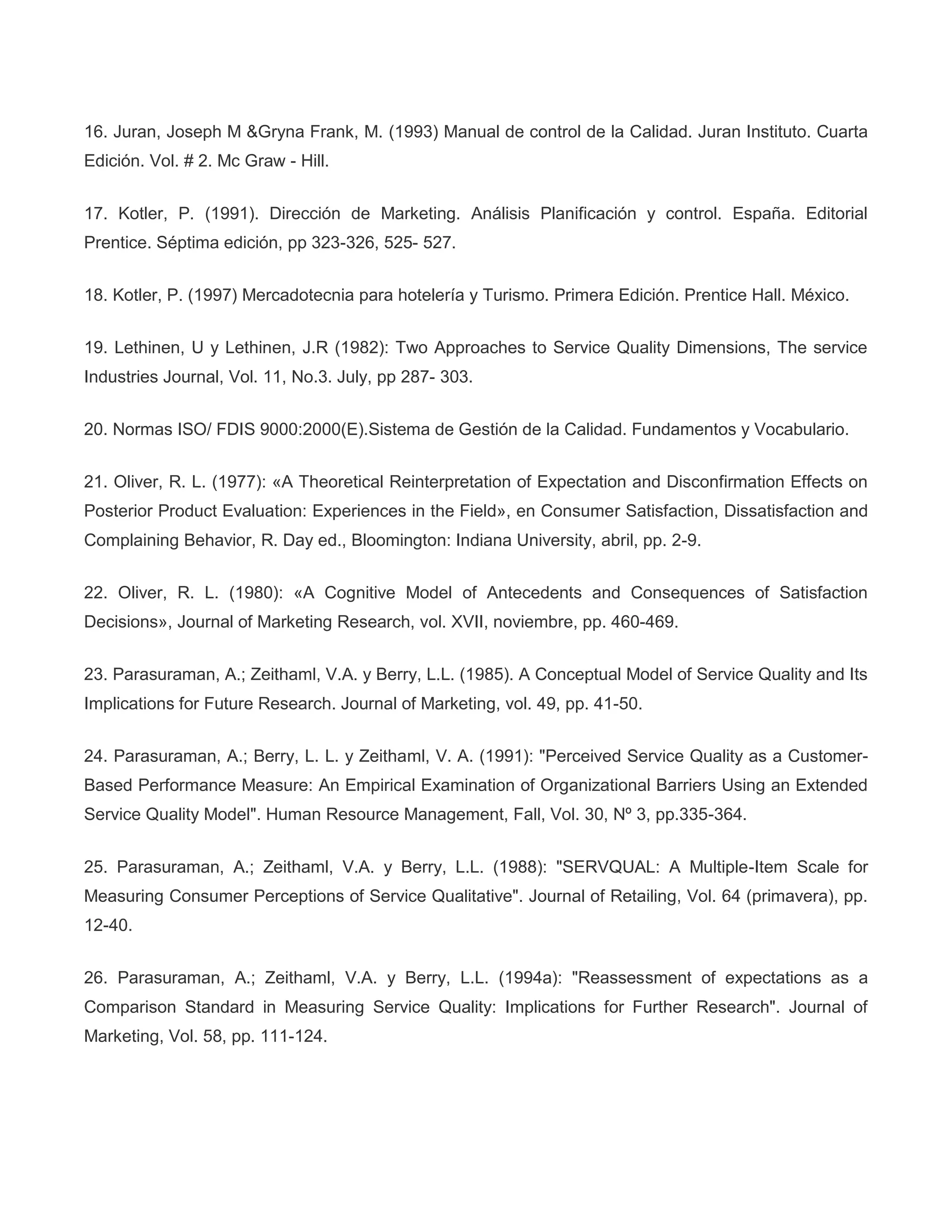 16. Juran, Joseph M &Gryna Frank, M. (1993) Manual de control de la Calidad. Juran Instituto. Cuarta
Edición. Vol. # 2. Mc Graw - Hill.
17. Kotler, P. (1991). Dirección de Marketing. Análisis Planificación y control. España. Editorial
Prentice. Séptima edición, pp 323-326, 525- 527.
18. Kotler, P. (1997) Mercadotecnia para hotelería y Turismo. Primera Edición. Prentice Hall. México.
19. Lethinen, U y Lethinen, J.R (1982): Two Approaches to Service Quality Dimensions, The service
Industries Journal, Vol. 11, No.3. July, pp 287- 303.
20. Normas ISO/ FDIS 9000:2000(E).Sistema de Gestión de la Calidad. Fundamentos y Vocabulario.
21. Oliver, R. L. (1977): «A Theoretical Reinterpretation of Expectation and Disconfirmation Effects on
Posterior Product Evaluation: Experiences in the Field», en Consumer Satisfaction, Dissatisfaction and
Complaining Behavior, R. Day ed., Bloomington: Indiana University, abril, pp. 2-9.
22. Oliver, R. L. (1980): «A Cognitive Model of Antecedents and Consequences of Satisfaction
Decisions», Journal of Marketing Research, vol. XVII, noviembre, pp. 460-469.
23. Parasuraman, A.; Zeithaml, V.A. y Berry, L.L. (1985). A Conceptual Model of Service Quality and Its
Implications for Future Research. Journal of Marketing, vol. 49, pp. 41-50.
24. Parasuraman, A.; Berry, L. L. y Zeithaml, V. A. (1991): "Perceived Service Quality as a Customer-
Based Performance Measure: An Empirical Examination of Organizational Barriers Using an Extended
Service Quality Model". Human Resource Management, Fall, Vol. 30, Nº 3, pp.335-364.
25. Parasuraman, A.; Zeithaml, V.A. y Berry, L.L. (1988): "SERVQUAL: A Multiple-Item Scale for
Measuring Consumer Perceptions of Service Qualitative". Journal of Retailing, Vol. 64 (primavera), pp.
12-40.
26. Parasuraman, A.; Zeithaml, V.A. y Berry, L.L. (1994a): "Reassessment of expectations as a
Comparison Standard in Measuring Service Quality: Implications for Further Research". Journal of
Marketing, Vol. 58, pp. 111-124.
 