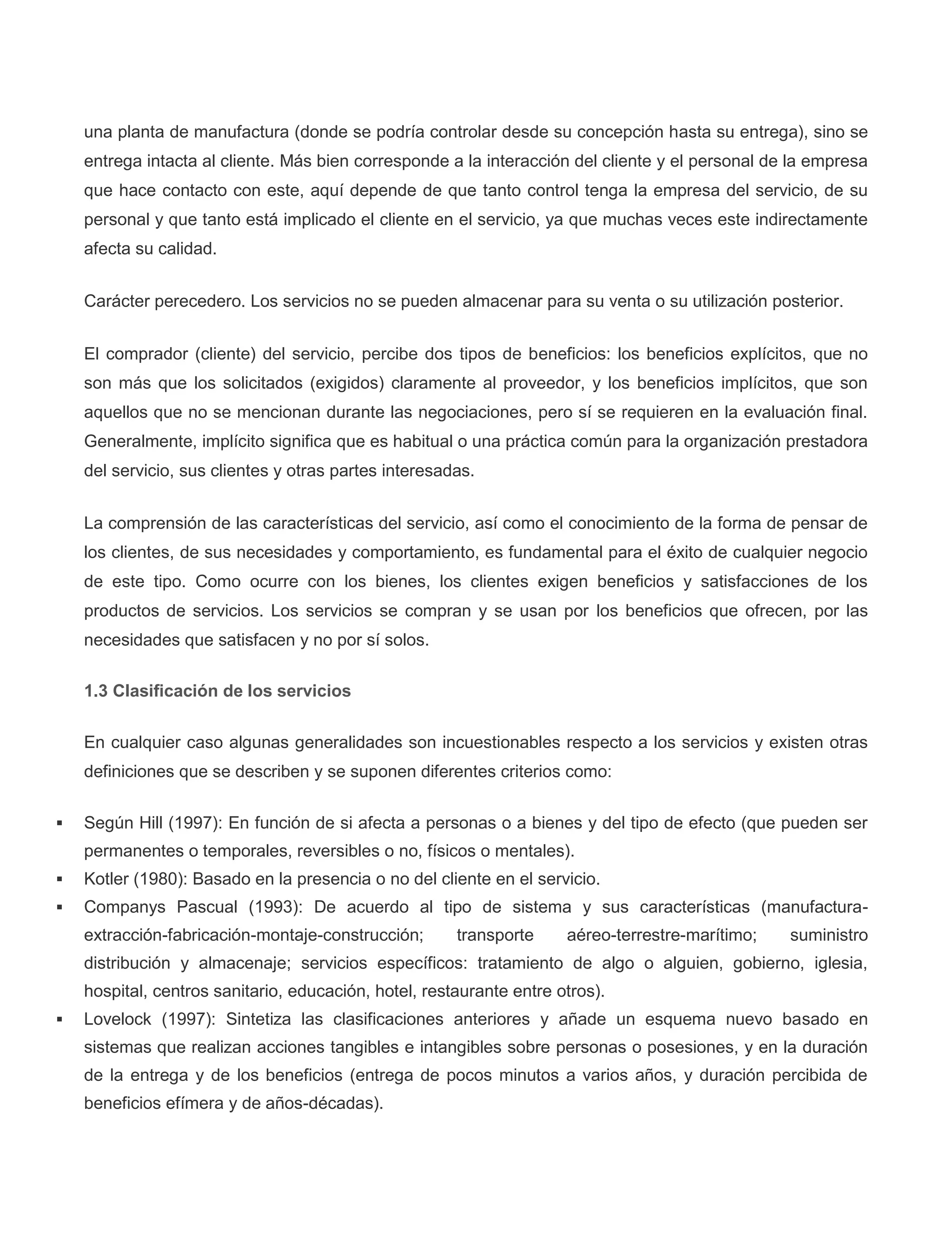 una planta de manufactura (donde se podría controlar desde su concepción hasta su entrega), sino se
entrega intacta al cliente. Más bien corresponde a la interacción del cliente y el personal de la empresa
que hace contacto con este, aquí depende de que tanto control tenga la empresa del servicio, de su
personal y que tanto está implicado el cliente en el servicio, ya que muchas veces este indirectamente
afecta su calidad.
Carácter perecedero. Los servicios no se pueden almacenar para su venta o su utilización posterior.
El comprador (cliente) del servicio, percibe dos tipos de beneficios: los beneficios explícitos, que no
son más que los solicitados (exigidos) claramente al proveedor, y los beneficios implícitos, que son
aquellos que no se mencionan durante las negociaciones, pero sí se requieren en la evaluación final.
Generalmente, implícito significa que es habitual o una práctica común para la organización prestadora
del servicio, sus clientes y otras partes interesadas.
La comprensión de las características del servicio, así como el conocimiento de la forma de pensar de
los clientes, de sus necesidades y comportamiento, es fundamental para el éxito de cualquier negocio
de este tipo. Como ocurre con los bienes, los clientes exigen beneficios y satisfacciones de los
productos de servicios. Los servicios se compran y se usan por los beneficios que ofrecen, por las
necesidades que satisfacen y no por sí solos.
1.3 Clasificación de los servicios
En cualquier caso algunas generalidades son incuestionables respecto a los servicios y existen otras
definiciones que se describen y se suponen diferentes criterios como:
 Según Hill (1997): En función de si afecta a personas o a bienes y del tipo de efecto (que pueden ser
permanentes o temporales, reversibles o no, físicos o mentales).
 Kotler (1980): Basado en la presencia o no del cliente en el servicio.
 Companys Pascual (1993): De acuerdo al tipo de sistema y sus características (manufactura-
extracción-fabricación-montaje-construcción; transporte aéreo-terrestre-marítimo; suministro
distribución y almacenaje; servicios específicos: tratamiento de algo o alguien, gobierno, iglesia,
hospital, centros sanitario, educación, hotel, restaurante entre otros).
 Lovelock (1997): Sintetiza las clasificaciones anteriores y añade un esquema nuevo basado en
sistemas que realizan acciones tangibles e intangibles sobre personas o posesiones, y en la duración
de la entrega y de los beneficios (entrega de pocos minutos a varios años, y duración percibida de
beneficios efímera y de años-décadas).
 