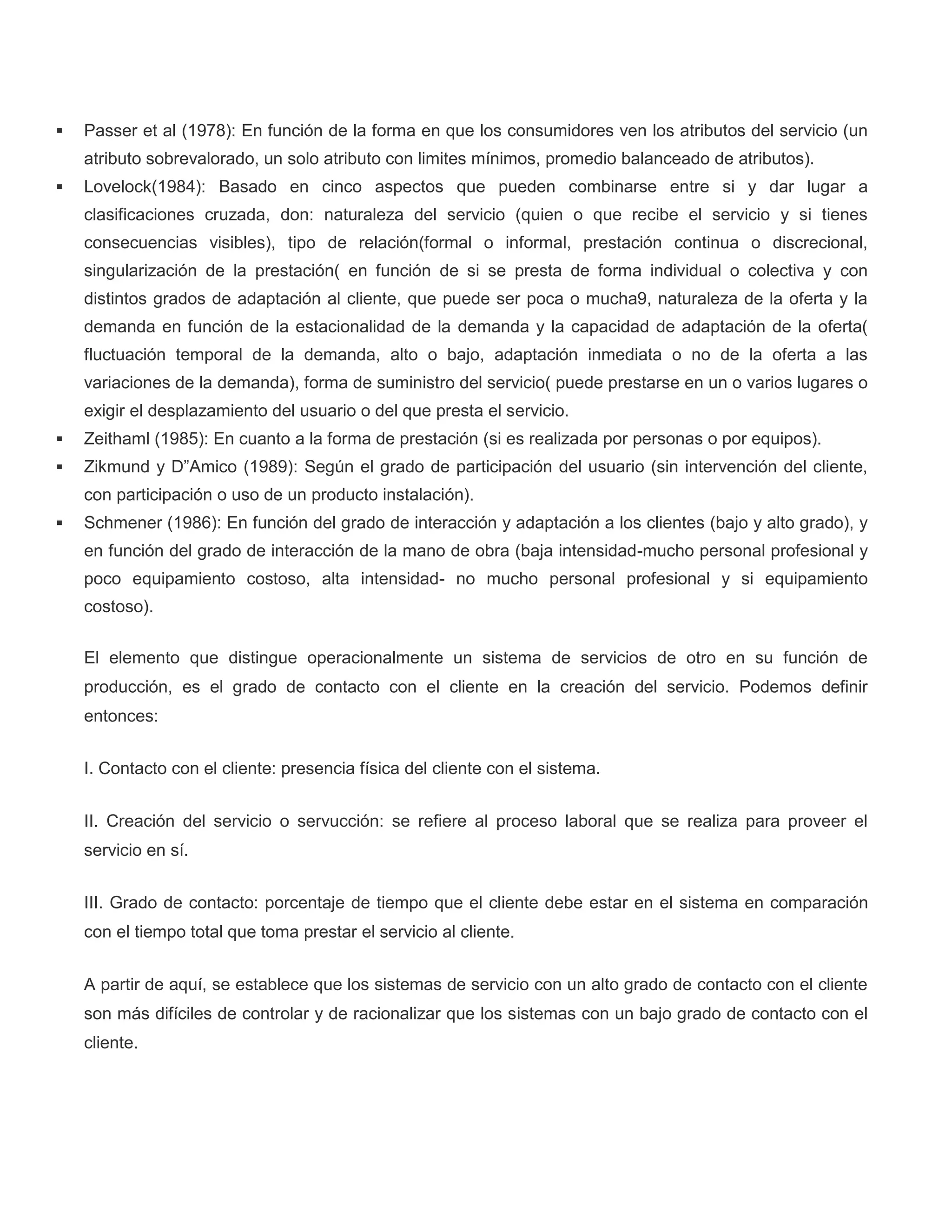  Passer et al (1978): En función de la forma en que los consumidores ven los atributos del servicio (un
atributo sobrevalorado, un solo atributo con limites mínimos, promedio balanceado de atributos).
 Lovelock(1984): Basado en cinco aspectos que pueden combinarse entre si y dar lugar a
clasificaciones cruzada, don: naturaleza del servicio (quien o que recibe el servicio y si tienes
consecuencias visibles), tipo de relación(formal o informal, prestación continua o discrecional,
singularización de la prestación( en función de si se presta de forma individual o colectiva y con
distintos grados de adaptación al cliente, que puede ser poca o mucha9, naturaleza de la oferta y la
demanda en función de la estacionalidad de la demanda y la capacidad de adaptación de la oferta(
fluctuación temporal de la demanda, alto o bajo, adaptación inmediata o no de la oferta a las
variaciones de la demanda), forma de suministro del servicio( puede prestarse en un o varios lugares o
exigir el desplazamiento del usuario o del que presta el servicio.
 Zeithaml (1985): En cuanto a la forma de prestación (si es realizada por personas o por equipos).
 Zikmund y D”Amico (1989): Según el grado de participación del usuario (sin intervención del cliente,
con participación o uso de un producto instalación).
 Schmener (1986): En función del grado de interacción y adaptación a los clientes (bajo y alto grado), y
en función del grado de interacción de la mano de obra (baja intensidad-mucho personal profesional y
poco equipamiento costoso, alta intensidad- no mucho personal profesional y si equipamiento
costoso).
El elemento que distingue operacionalmente un sistema de servicios de otro en su función de
producción, es el grado de contacto con el cliente en la creación del servicio. Podemos definir
entonces:
I. Contacto con el cliente: presencia física del cliente con el sistema.
II. Creación del servicio o servucción: se refiere al proceso laboral que se realiza para proveer el
servicio en sí.
III. Grado de contacto: porcentaje de tiempo que el cliente debe estar en el sistema en comparación
con el tiempo total que toma prestar el servicio al cliente.
A partir de aquí, se establece que los sistemas de servicio con un alto grado de contacto con el cliente
son más difíciles de controlar y de racionalizar que los sistemas con un bajo grado de contacto con el
cliente.
 