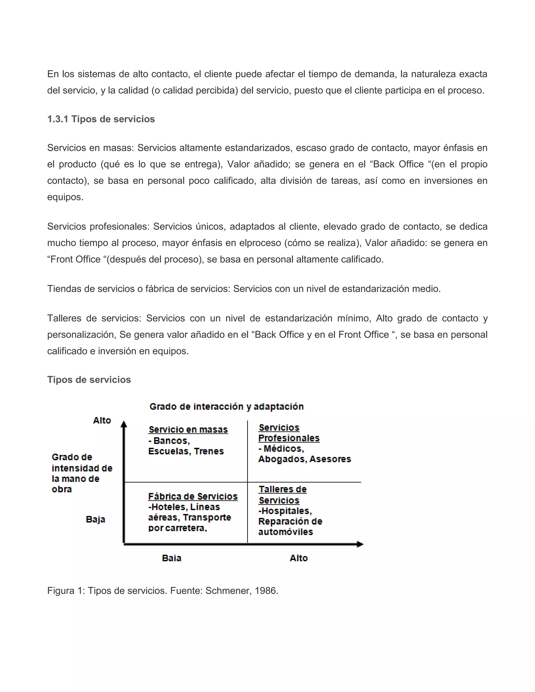 En los sistemas de alto contacto, el cliente puede afectar el tiempo de demanda, la naturaleza exacta
del servicio, y la calidad (o calidad percibida) del servicio, puesto que el cliente participa en el proceso.
1.3.1 Tipos de servicios
Servicios en masas: Servicios altamente estandarizados, escaso grado de contacto, mayor énfasis en
el producto (qué es lo que se entrega), Valor añadido; se genera en el “Back Office “(en el propio
contacto), se basa en personal poco calificado, alta división de tareas, así como en inversiones en
equipos.
Servicios profesionales: Servicios únicos, adaptados al cliente, elevado grado de contacto, se dedica
mucho tiempo al proceso, mayor énfasis en elproceso (cómo se realiza), Valor añadido: se genera en
“Front Office “(después del proceso), se basa en personal altamente calificado.
Tiendas de servicios o fábrica de servicios: Servicios con un nivel de estandarización medio.
Talleres de servicios: Servicios con un nivel de estandarización mínimo, Alto grado de contacto y
personalización, Se genera valor añadido en el “Back Office y en el Front Office “, se basa en personal
calificado e inversión en equipos.
Tipos de servicios
Figura 1: Tipos de servicios. Fuente: Schmener, 1986.
 