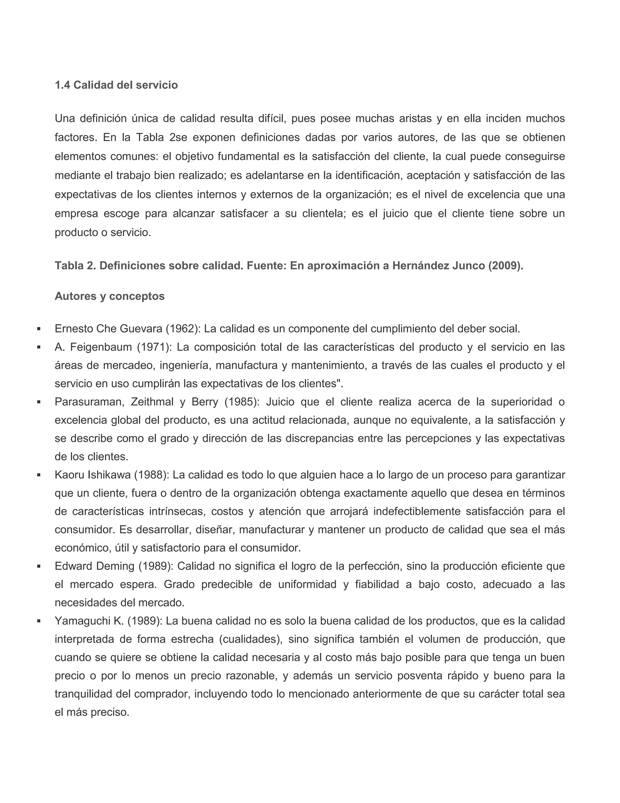 1.4 Calidad del servicio
Una definición única de calidad resulta difícil, pues posee muchas aristas y en ella inciden muchos
factores. En la Tabla 2se exponen definiciones dadas por varios autores, de las que se obtienen
elementos comunes: el objetivo fundamental es la satisfacción del cliente, la cual puede conseguirse
mediante el trabajo bien realizado; es adelantarse en la identificación, aceptación y satisfacción de las
expectativas de los clientes internos y externos de la organización; es el nivel de excelencia que una
empresa escoge para alcanzar satisfacer a su clientela; es el juicio que el cliente tiene sobre un
producto o servicio.
Tabla 2. Definiciones sobre calidad. Fuente: En aproximación a Hernández Junco (2009).
Autores y conceptos
 Ernesto Che Guevara (1962): La calidad es un componente del cumplimiento del deber social.
 A. Feigenbaum (1971): La composición total de las características del producto y el servicio en las
áreas de mercadeo, ingeniería, manufactura y mantenimiento, a través de las cuales el producto y el
servicio en uso cumplirán las expectativas de los clientes".
 Parasuraman, Zeithmal y Berry (1985): Juicio que el cliente realiza acerca de la superioridad o
excelencia global del producto, es una actitud relacionada, aunque no equivalente, a la satisfacción y
se describe como el grado y dirección de las discrepancias entre las percepciones y las expectativas
de los clientes.
 Kaoru Ishikawa (1988): La calidad es todo lo que alguien hace a lo largo de un proceso para garantizar
que un cliente, fuera o dentro de la organización obtenga exactamente aquello que desea en términos
de características intrínsecas, costos y atención que arrojará indefectiblemente satisfacción para el
consumidor. Es desarrollar, diseñar, manufacturar y mantener un producto de calidad que sea el más
económico, útil y satisfactorio para el consumidor.
 Edward Deming (1989): Calidad no significa el logro de la perfección, sino la producción eficiente que
el mercado espera. Grado predecible de uniformidad y fiabilidad a bajo costo, adecuado a las
necesidades del mercado.
 Yamaguchi K. (1989): La buena calidad no es solo la buena calidad de los productos, que es la calidad
interpretada de forma estrecha (cualidades), sino significa también el volumen de producción, que
cuando se quiere se obtiene la calidad necesaria y al costo más bajo posible para que tenga un buen
precio o por lo menos un precio razonable, y además un servicio posventa rápido y bueno para la
tranquilidad del comprador, incluyendo todo lo mencionado anteriormente de que su carácter total sea
el más preciso.
 