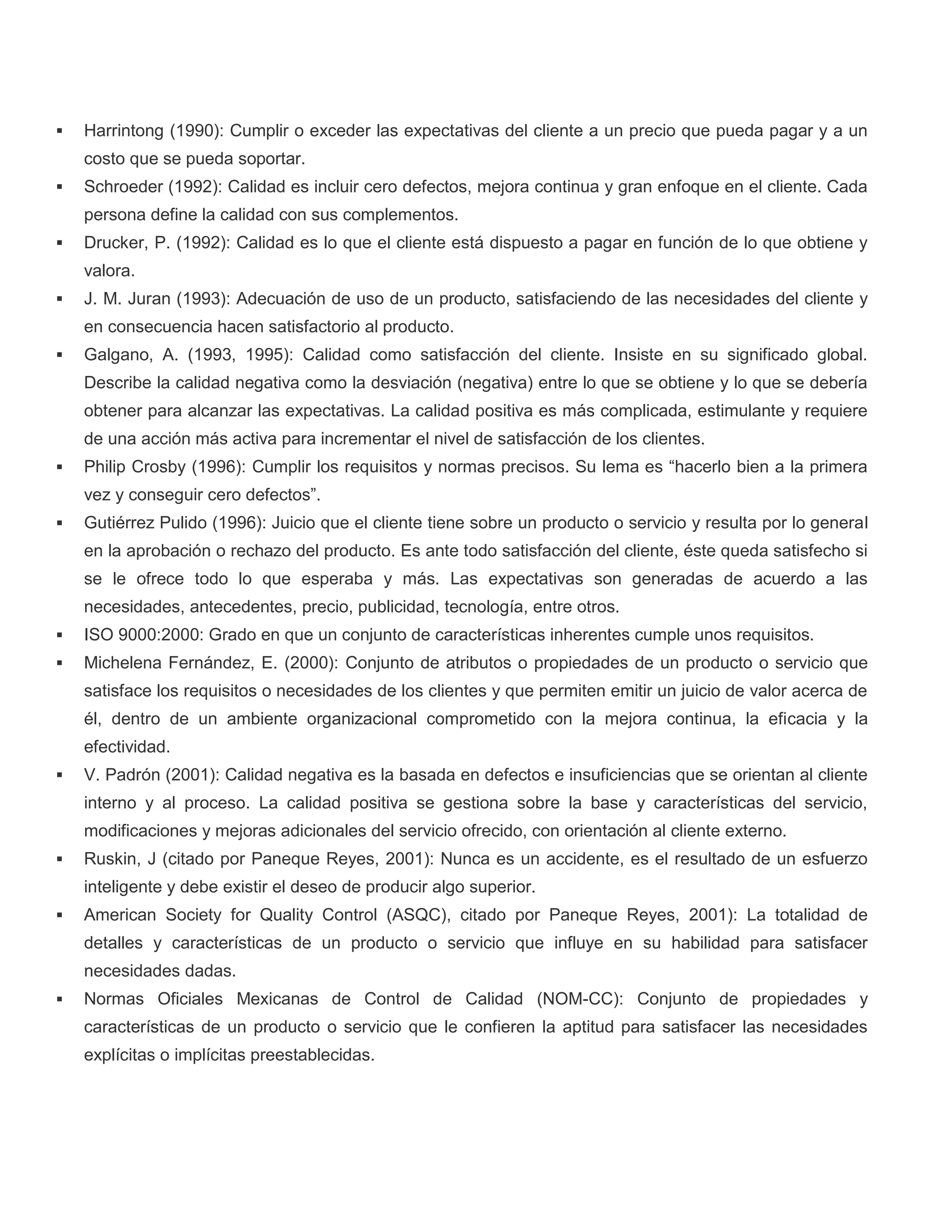  Harrintong (1990): Cumplir o exceder las expectativas del cliente a un precio que pueda pagar y a un
costo que se pueda soportar.
 Schroeder (1992): Calidad es incluir cero defectos, mejora continua y gran enfoque en el cliente. Cada
persona define la calidad con sus complementos.
 Drucker, P. (1992): Calidad es lo que el cliente está dispuesto a pagar en función de lo que obtiene y
valora.
 J. M. Juran (1993): Adecuación de uso de un producto, satisfaciendo de las necesidades del cliente y
en consecuencia hacen satisfactorio al producto.
 Galgano, A. (1993, 1995): Calidad como satisfacción del cliente. Insiste en su significado global.
Describe la calidad negativa como la desviación (negativa) entre lo que se obtiene y lo que se debería
obtener para alcanzar las expectativas. La calidad positiva es más complicada, estimulante y requiere
de una acción más activa para incrementar el nivel de satisfacción de los clientes.
 Philip Crosby (1996): Cumplir los requisitos y normas precisos. Su lema es “hacerlo bien a la primera
vez y conseguir cero defectos”.
 Gutiérrez Pulido (1996): Juicio que el cliente tiene sobre un producto o servicio y resulta por lo general
en la aprobación o rechazo del producto. Es ante todo satisfacción del cliente, éste queda satisfecho si
se le ofrece todo lo que esperaba y más. Las expectativas son generadas de acuerdo a las
necesidades, antecedentes, precio, publicidad, tecnología, entre otros.
 ISO 9000:2000: Grado en que un conjunto de características inherentes cumple unos requisitos.
 Michelena Fernández, E. (2000): Conjunto de atributos o propiedades de un producto o servicio que
satisface los requisitos o necesidades de los clientes y que permiten emitir un juicio de valor acerca de
él, dentro de un ambiente organizacional comprometido con la mejora continua, la eficacia y la
efectividad.
 V. Padrón (2001): Calidad negativa es la basada en defectos e insuficiencias que se orientan al cliente
interno y al proceso. La calidad positiva se gestiona sobre la base y características del servicio,
modificaciones y mejoras adicionales del servicio ofrecido, con orientación al cliente externo.
 Ruskin, J (citado por Paneque Reyes, 2001): Nunca es un accidente, es el resultado de un esfuerzo
inteligente y debe existir el deseo de producir algo superior.
 American Society for Quality Control (ASQC), citado por Paneque Reyes, 2001): La totalidad de
detalles y características de un producto o servicio que influye en su habilidad para satisfacer
necesidades dadas.
 Normas Oficiales Mexicanas de Control de Calidad (NOM-CC): Conjunto de propiedades y
características de un producto o servicio que le confieren la aptitud para satisfacer las necesidades
explícitas o implícitas preestablecidas.
 