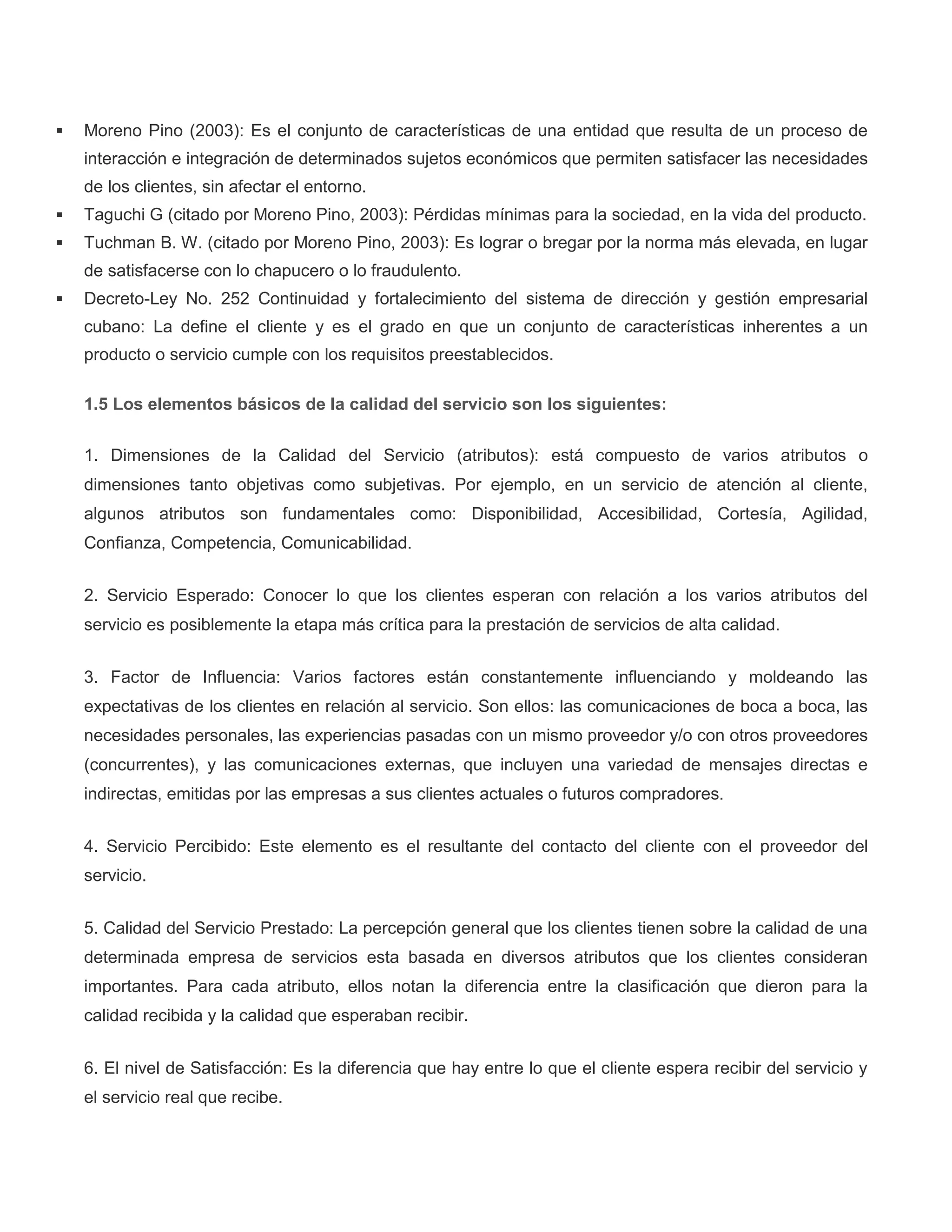  Moreno Pino (2003): Es el conjunto de características de una entidad que resulta de un proceso de
interacción e integración de determinados sujetos económicos que permiten satisfacer las necesidades
de los clientes, sin afectar el entorno.
 Taguchi G (citado por Moreno Pino, 2003): Pérdidas mínimas para la sociedad, en la vida del producto.
 Tuchman B. W. (citado por Moreno Pino, 2003): Es lograr o bregar por la norma más elevada, en lugar
de satisfacerse con lo chapucero o lo fraudulento.
 Decreto-Ley No. 252 Continuidad y fortalecimiento del sistema de dirección y gestión empresarial
cubano: La define el cliente y es el grado en que un conjunto de características inherentes a un
producto o servicio cumple con los requisitos preestablecidos.
1.5 Los elementos básicos de la calidad del servicio son los siguientes:
1. Dimensiones de la Calidad del Servicio (atributos): está compuesto de varios atributos o
dimensiones tanto objetivas como subjetivas. Por ejemplo, en un servicio de atención al cliente,
algunos atributos son fundamentales como: Disponibilidad, Accesibilidad, Cortesía, Agilidad,
Confianza, Competencia, Comunicabilidad.
2. Servicio Esperado: Conocer lo que los clientes esperan con relación a los varios atributos del
servicio es posiblemente la etapa más crítica para la prestación de servicios de alta calidad.
3. Factor de Influencia: Varios factores están constantemente influenciando y moldeando las
expectativas de los clientes en relación al servicio. Son ellos: las comunicaciones de boca a boca, las
necesidades personales, las experiencias pasadas con un mismo proveedor y/o con otros proveedores
(concurrentes), y las comunicaciones externas, que incluyen una variedad de mensajes directas e
indirectas, emitidas por las empresas a sus clientes actuales o futuros compradores.
4. Servicio Percibido: Este elemento es el resultante del contacto del cliente con el proveedor del
servicio.
5. Calidad del Servicio Prestado: La percepción general que los clientes tienen sobre la calidad de una
determinada empresa de servicios esta basada en diversos atributos que los clientes consideran
importantes. Para cada atributo, ellos notan la diferencia entre la clasificación que dieron para la
calidad recibida y la calidad que esperaban recibir.
6. El nivel de Satisfacción: Es la diferencia que hay entre lo que el cliente espera recibir del servicio y
el servicio real que recibe.
 
