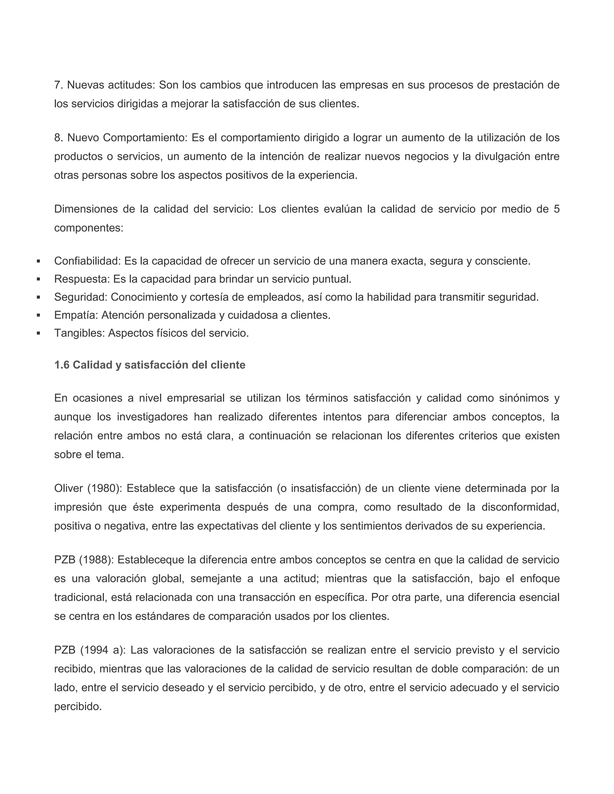 7. Nuevas actitudes: Son los cambios que introducen las empresas en sus procesos de prestación de
los servicios dirigidas a mejorar la satisfacción de sus clientes.
8. Nuevo Comportamiento: Es el comportamiento dirigido a lograr un aumento de la utilización de los
productos o servicios, un aumento de la intención de realizar nuevos negocios y la divulgación entre
otras personas sobre los aspectos positivos de la experiencia.
Dimensiones de la calidad del servicio: Los clientes evalúan la calidad de servicio por medio de 5
componentes:
 Confiabilidad: Es la capacidad de ofrecer un servicio de una manera exacta, segura y consciente.
 Respuesta: Es la capacidad para brindar un servicio puntual.
 Seguridad: Conocimiento y cortesía de empleados, así como la habilidad para transmitir seguridad.
 Empatía: Atención personalizada y cuidadosa a clientes.
 Tangibles: Aspectos físicos del servicio.
1.6 Calidad y satisfacción del cliente
En ocasiones a nivel empresarial se utilizan los términos satisfacción y calidad como sinónimos y
aunque los investigadores han realizado diferentes intentos para diferenciar ambos conceptos, la
relación entre ambos no está clara, a continuación se relacionan los diferentes criterios que existen
sobre el tema.
Oliver (1980): Establece que la satisfacción (o insatisfacción) de un cliente viene determinada por la
impresión que éste experimenta después de una compra, como resultado de la disconformidad,
positiva o negativa, entre las expectativas del cliente y los sentimientos derivados de su experiencia.
PZB (1988): Estableceque la diferencia entre ambos conceptos se centra en que la calidad de servicio
es una valoración global, semejante a una actitud; mientras que la satisfacción, bajo el enfoque
tradicional, está relacionada con una transacción en específica. Por otra parte, una diferencia esencial
se centra en los estándares de comparación usados por los clientes.
PZB (1994 a): Las valoraciones de la satisfacción se realizan entre el servicio previsto y el servicio
recibido, mientras que las valoraciones de la calidad de servicio resultan de doble comparación: de un
lado, entre el servicio deseado y el servicio percibido, y de otro, entre el servicio adecuado y el servicio
percibido.
 
