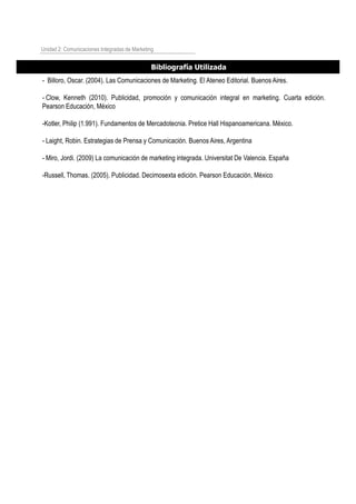 - Billoro, Oscar. (2004). Las Comunicaciones de Marketing. El Ateneo Editorial. Buenos Aires.
- Clow, Kenneth (2010). Publicidad, promoción y comunicación integral en marketing. Cuarta edición.
Pearson Educación, México
-Kotler, Philip (1.991). Fundamentos de Mercadotecnia. Pretice Hall Hispanoamericana. México.
- Laight, Robin. Estrategias de Prensa y Comunicación. Buenos Aires, Argentina
- Miro, Jordi. (2009) La comunicación de marketing integrada. Universitat De Valencia. España
-Russell, Thomas. (2005). Publicidad. Decimosexta edición. Pearson Educación, México
Unidad 2: Comunicaciones Integradas de Marketing
Bibliografía Utilizada
 