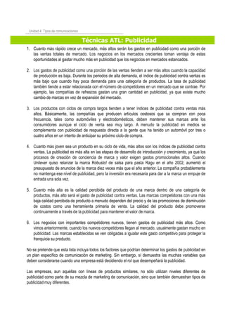 Técnicas ATL: Publicidad
Unidad 4: Tipos de comunicaciones
1. Cuanto más rápido crece un mercado, más altos serán los gastos en publicidad como una porción de
las ventas totales de mercado. Los negocios en los mercados crecientes toman ventaja de estas
oportunidades al gastar mucho más en publicidad que los negocios en mercados estancados.
2. Los gastos de publicidad como una porción de las ventas tienden a ser más altos cuando la capacidad
de producción es baja. Durante los periodos de alta demanda, el índice de publicidad contra ventas es
más bajo que cuando hay poca demanda para una categoría de productos. La tasa de publicidad
también tiende a estar relacionada con el número de competidores en un mercado que se contrae. Por
ejemplo, las compañías de refrescos gastan una gran cantidad en publicidad, ya que existe mucho
cambio de marcas en vez de expansión del mercado.
3. Los productos con ciclos de compra largos tienden a tener índices de publicidad contra ventas más
altos. Básicamente, las compañías que producen artículos costosos que se compran con poca
frecuencia, tales como automóviles y electrodomésticos, deben mantener sus marcas ante los
consumidores aunque el ciclo de venta sea muy largo. A menudo la publicidad en medios se
complementa con publicidad de respuesta directa a la gente que ha tenido un automóvil por tres o
cuatro años en un intento de anticipar su próximo ciclo de compra.
4. Cuanto más joven sea un producto en su ciclo de vida, más altos son los índices de publicidad contra
ventas. La publicidad es más alta en las etapas de desarrollo de introducción y crecimiento, ya que los
procesos de creación de conciencia de marca y valor exigen gastos promocionales altos. Cuandoprocesos de creación de conciencia de marca y valor exigen gastos promocionales altos. Cuando
Unilever quiso relanzar la marca Robusto! de salsa para pasta Ragu en el año 2002, aumentó el
presupuesto de anuncios de la marca diez veces más que el año anterior. La compañía probablemente
no mantenga ese nivel de publicidad, pero la inversión era necesaria para dar a la marca un empuje de
entrada una sola vez.
5. Cuanto más alta es la calidad percibida del producto de una marca dentro de una categoría de
productos, más alto será el gasto de publicidad contra ventas. Las marcas competidoras con una más
baja calidad percibida de producto a menudo dependen del precio y de las promociones de disminución
de costos como una herramienta primaria de venta. La calidad del producto debe promoverse
continuamente a través de la publicidad para mantener el valor de marca.
6. Los negocios con importantes competidores nuevos, tienen gastos de publicidad más altos. Como
vimos anteriormente, cuando los nuevos competidores llegan al mercado, usualmente gastan mucho en
publicidad. Las marcas establecidas se ven obligadas a igualar este gasto competitivo para proteger la
franquicia su producto.
No se pretende que esta lista incluya todos los factores que podrían determinar los gastos de publicidad en
un plan específico de comunicación de marketing. Sin embargo, sí demuestra las muchas variables que
deben considerarse cuando una empresa está decidiendo el rol que desempeñará la publicidad.
Las empresas, aun aquéllas con líneas de productos similares, no sólo utilizan niveles diferentes de
publicidad como parte de su mezcla de marketing de comunicación, sino que también demuestran tipos de
publicidad muy diferentes.
 