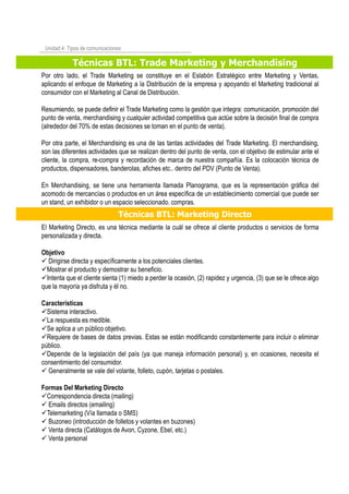 Técnicas BTL: Trade Marketing y Merchandising
Unidad 4: Tipos de comunicaciones
Por otro lado, el Trade Marketing se constituye en el Eslabón Estratégico entre Marketing y Ventas,
aplicando el enfoque de Marketing a la Distribución de la empresa y apoyando el Marketing tradicional al
consumidor con el Marketing al Canal de Distribución.
Resumiendo, se puede definir el Trade Marketing como la gestión que integra: comunicación, promoción del
punto de venta, merchandising y cualquier actividad competitiva que actúe sobre la decisión final de compra
(alrededor del 70% de estas decisiones se toman en el punto de venta).
Por otra parte, el Merchandising es una de las tantas actividades del Trade Marketing. El merchandising,
son las diferentes actividades que se realizan dentro del punto de venta, con el objetivo de estimular ante el
cliente, la compra, re-compra y recordación de marca de nuestra compañía. Es la colocación técnica de
productos, dispensadores, banderolas, afiches etc.. dentro del PDV (Punto de Venta).
En Merchandising, se tiene una herramienta llamada Planograma, que es la representación gráfica del
acomodo de mercancías o productos en un área específica de un establecimiento comercial que puede ser
un stand, un exhibidor o un espacio seleccionado. compras.
Técnicas BTL: Marketing Directo
El Marketing Directo, es una técnica mediante la cuál se ofrece al cliente productos o servicios de forma
personalizada y directa.
Objetivo
Dirigirse directa y específicamente a los potenciales clientes.
Mostrar el producto y demostrar su beneficio.
Intenta que el cliente sienta (1) miedo a perder la ocasión, (2) rapidez y urgencia, (3) que se le ofrece algo
que la mayoría ya disfruta y él no.
Características
Sistema interactivo.
La respuesta es medible.
Se aplica a un público objetivo.
Requiere de bases de datos previas. Estas se están modificando constantemente para incluir o eliminar
público.
Depende de la legislación del país (ya que maneja información personal) y, en ocasiones, necesita el
consentimiento del consumidor.
Generalmente se vale del volante, folleto, cupón, tarjetas o postales.
Formas Del Marketing Directo
Correspondencia directa (mailing)
Emails directos (emailing)
Telemarketing (Vía llamada o SMS)
Buzoneo (introducción de folletos y volantes en buzones)
Venta directa (Catálogos de Avon, Cyzone, Ebel, etc.)
Venta personal
 