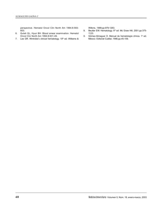 40 MedicinaUniversitaria Volumen 5, Núm. 18, enero-marzo, 2003
ALMAGUER GAONA C
perspective. Hematol Oncol Clin North Am 1994;8:593-
603.
6. Gulati GL, Hyun BH. Blood smear examination. Hematol
Oncol Clin North Am 1994;8:631-49.
7. Lee GR. Wintrobe’s clinical hematology. 10th
ed. Williams &
Wilkins, 1999;pp:979-1263.
8. Beutler EW. Hematology. 6th
ed. Mc Graw Hill, 2001;pp:375-
1123.
9. Gómez-Almaguer D. Manual de hematología clínica. 1a
ed.
México: Editorial Cuéllar, 1996;pp:45-109.
 