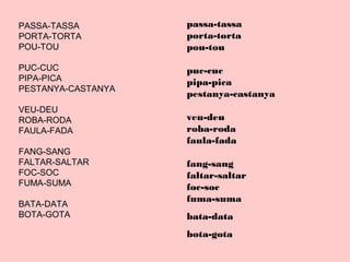 passa-tassa
porta-torta
pou-tou
puc-cuc
pipa-pica
pestanya-castanya
veu-deu
roba-roda
faula-fada
fang-sang
faltar-saltar
foc-soc
fuma-suma
bata-data
bota-gota
PASSA-TASSA
PORTA-TORTA
POU-TOU
PUC-CUC
PIPA-PICA
PESTANYA-CASTANYA
VEU-DEU
ROBA-RODA
FAULA-FADA
FANG-SANG
FALTAR-SALTAR
FOC-SOC
FUMA-SUMA
BATA-DATA
BOTA-GOTA
 