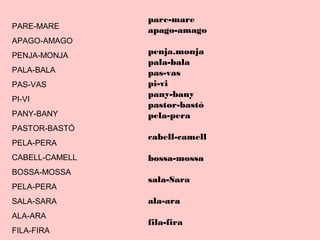 PARE-MARE
APAGO-AMAGO
PENJA-MONJA
PALA-BALA
PAS-VAS
PI-VI
PANY-BANY
PASTOR-BASTÓ
PELA-PERA
CABELL-CAMELL
BOSSA-MOSSA
PELA-PERA
SALA-SARA
ALA-ARA
FILA-FIRA
pare-mare
apago-amago
penja.monja
pala-bala
pas-vas
pi-vi
pany-bany
pastor-bastó
pela-pera
cabell-camell
bossa-mossa
sala-Sara
ala-ara
fila-fira
 