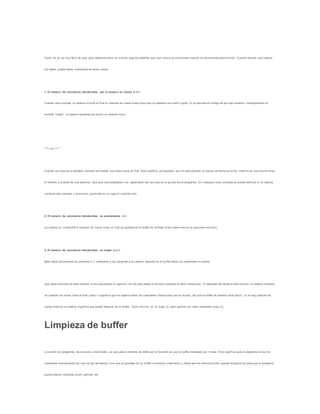 Como se ve, es muy fácil de usar, pero debemos tener en c uenta algunos detalles que casi nunca se mencionan cuando se recomienda esta función. Cuando leemos una cadena
con fgets, puede darse cualquiera de estos casos:
1. El número de caracteres introducidos por el usuario es menor a n-1.
Cuando esto suceda, la cadena incluirá al final el caracter de nueva línea (cosa que no pasaría con scanf o gets). Si al ejecutar el código de eje mplo anterior, introdujéramos el
nombre "Jorge", la cadena quedaría así (omito el caracter nulo):
"Jorgen"
Cuando se imprima la variable, siempre se meterá una línea nueva al final. Esto signfica, por ejemplo, que no será posible, al menos de forma se ncilla, imprimir en una misma línea
el nombre y la edad de una persona. Que esto sea aceptable o no, dependerá del uso que se le qu iera dar al programa. En cualquier caso, siempre se puede verificar si la cadena
contiene ese caracter, y eliminarlo, poniendo en su lugar el caracter nulo.
2. El número de caracteres introducidos es exactamente n-1.
La cadena no contendrá el caracter de nueva línea, el cual se quedará en el buffer de entrada (más sobre esto en la siguiente sección).
3. El número de caracteres introducidos es mayor a n-1.
fgets leerá únicamente los primeros n-1 caracteres y los asignará a la cadena, dejando en el buffer todos los caracteres no leídos.
Que fgets funcione de esta manera no es casualidad ni capricho. Es útil para saber si se leyó completo el valor introducido. Si después de llamar a esta función, la cadena contiene
un caracter de nueva línea al final (caso 1) significa que se leyeron todos los caracteres introducidos por el usuario, así que el buffer de entrada está limpio. Si no hay caracter de
nueva línea en la cadena, significa que quedó "basura" en el buffer. Como mínimo, el 'n' (caso 2), pero podrían ser más caracteres (caso 3).
Limpieza de buffer
Lo común en programas de consola o modo texto, es que para la entrada de datos por el teclado se use un buffer manejado por l íneas. Esto significa que el programa no lee los
caracteres directamente tal cual se van tecleando, sino que se guardan en un buffer o memoria intermedia, y hasta que se presiona Enter quedan disponib les para que el programa
pueda leerlos mediante scanf, getchar, etc.
 