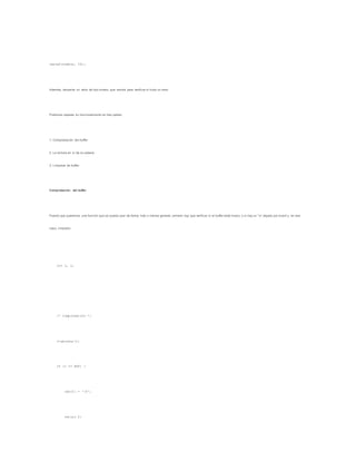 leecad(nombre, 30);
Además, devuelve un valor de tipo entero, que servirá para verificar si hubo un error.
Podemos separar su funcionamiento en tres partes:
1. Comprobación del buffer
2. La lectura en sí de la cadena
3. Limpieza de buffer
Comprobación del buffer
Puesto que queremos una función que se pueda usar de forma más o menos general, primero hay que verificar si el buffer está limpio, o si hay un 'n' dejado por scanf y, en ese
caso, limpiarlo:
int i, c;
/* Comprobación */
c=getchar();
if (c == EOF) {
cad[0] = '0';
return 0;
 