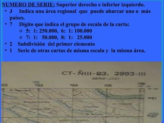 10
NUMERO DE SERIE: Superior derecho e inferior izquierdo.
• J Indica una área regional que puede abarcar uno o más
países.
• 7 Dígito que indica el grupo de escala de la carta:
o 5: 1: 250.000, 6: 1: 100.000
o 7: 1: 50.000, 8: 1: 25.000
• 2 Subdivisión del primer elemento
• 1 Serie de otras cartas de misma escala y la misma área.
 
